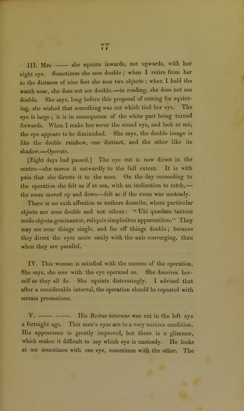 III. Mrs she squints inwards, not upwards, with her right eye. Sometimes she sees double ; when I retire from her to the distance of nine feet she sees two objects ; when I hold the watch near, she does not see double,—in reading, she does not see double. She says, long before this proposal of cutting for squint- ing, she wished that something was cut which tied her eye. The eye is large ; it is in consequence of the white part being turned forwards. When I make her cover the sound eye, and look at me, the eye appears to be diminished. She says, the double image is like the double rainbow, one distinct, and the other like its shadow.—Operate. [Eight days had passed.] The eye cut is now direct in the centre—she moves it outwardly to the full extent. It is with pain that she directs it to the nose. On the day succeeding to the operation she felt as if at sea, with an inclination to retch,—■ the room moved up and down—felt as if the room was unsteady. There is no such aifection as authors describe, where particular objects are seen double and not others: “ Ubi qumdam tantum mode objecta geminantur, reliquis simplicibus apparentibus.” They may see near things single, and far off things double; because they direct the eyes more easily with the axis converging, than when they are parallel. IV. This woman is satisfied with the success of the operation. She says, she sees with the eye operated on. She deceives her- self as they all do. She squints distressingly. I advised that after a considerable interval, the operation should be repeated with certain precautions. V. . His Rectus intemus was cut in the left eye a fortnight ago. This man’s eyes are in a very curious condition. His appearance is greatly improved, but there is a glimmer, which makes it difficult to say which eye is unsteady. He looks at me sometimes with one eye, sometimes with the other. The