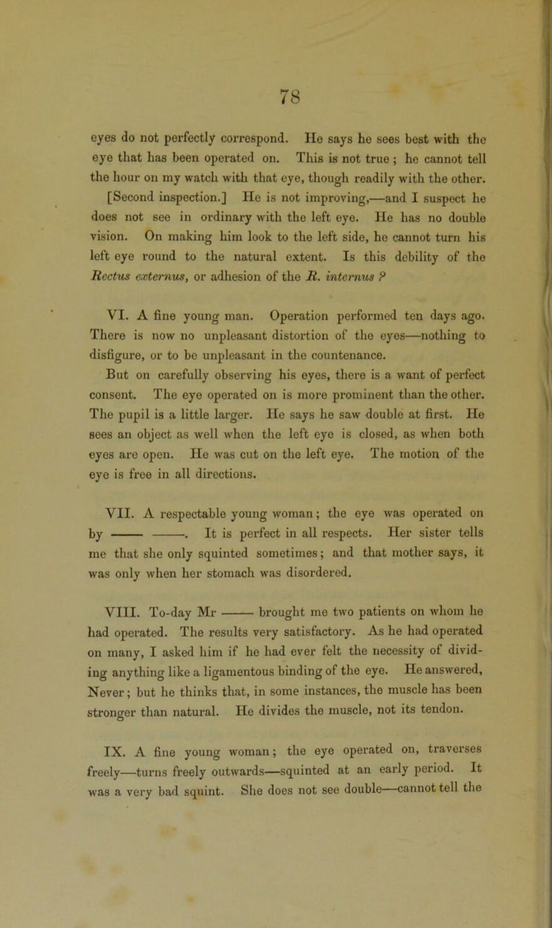 eyes do not perfectly coiTespond. He says he sees best with the eye that has been operated on. This is not true ; he cannot tell the hour on my watch with that eye, though readily with the other. [Second inspection.] He is not improving,—and I suspect he does not see in ordinary with the left eye. He has no double vision. On making him look to the left side, he cannot turn his left eye round to the natural extent. Is this debility of the Rectus externus, or adhesion of the R. intemus P VI. A fine young man. Operation performed ten days ago. There is now no unpleasant distortion of the eyes—nothing to disfigure, or to be unpleasant in the countenance. But on carefully observing his eyes, there is a want of perfect consent. The eye operated on is more prominent than the other. The pupil is a little larger. He says he saw double at first. He sees an object as well when the left eye is closed, as when both eyes are open. Ho was cut on the left eye. The motion of the eye is free in all directions. VII. A respectable young woman; the eye was operated on by . It is perfect in all respects. Her sister tells me that she only squinted sometimes; and that mother says, it was only when her stomach was disordered. VIII. To-day Mr brought me two patients on whom ho had operated. The results very satisfactory. As he had operated on many, I asked him if he had ever felt the necessity of divid- ing anything like a ligamentous binding of the eye. He answered. Never; but he thinks that, in some instances, the muscle has been stronger than natural. He divides the muscle, not its tendon. IX. A fine young woman; the eye operated on, traverses freely—turns freely outwards—squinted at an early period. It was a very bad squint. She does not see double—cannot tell the