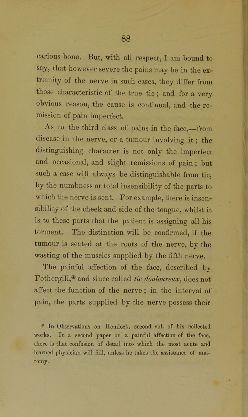 carious bone. But, with all respect, I am bound to say, that however severe the pains may be in the ex- tremity of the nerve in such cases, they differ from those characteristic of the true tic; and for a very obvious reason, the cause is continual, and the re- mission of pain imperfect. As to the third class of pains in the face,—from disease in the nerve, or a tumour involving it; the distinguishing character is not only the imperfect and occasional, and slight remissions of pain; but such a case will always be distinguishable from tic, by the numbness or total insensibility of the parts to which the nerve is sent. For example, there is insen- sibility of the cheek and side of the tongue, whilst it is to these parts that the patient is assigning all his torment. The distinction will be confirmed, if the tumour is seated at the roots of the nerve, by the wasting of the muscles supplied by the fifth nerve. The painful affection of the face, described by Fothergill,* and since called tic douloureux^ does not affect the function of the nerve; in the interval of pain, the parts supplied by the nerve possess their * In Observations on Hemlock, second vol. of his collected works. In a second paper on a painful affection of the face, there is that confusion of detail into which the most acute and learned physician will fall, unless he takes the assistance of ana- tomy.