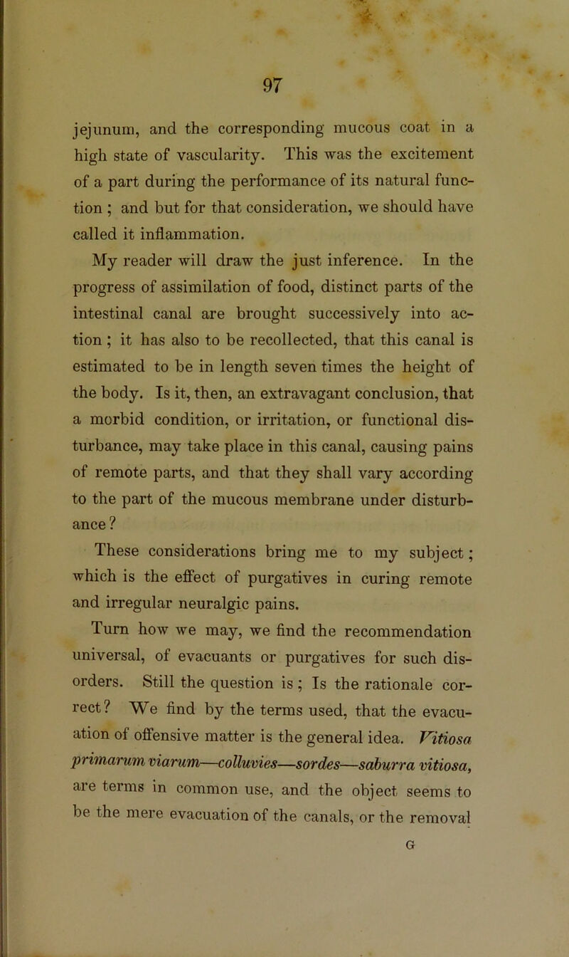 jejunum, and the corresponding mucous coat in a high state of vascularity. This was the excitement of a part during the performance of its natural func- tion ; and but for that consideration, we should have called it inflammation. My reader will draw the just inference. In the progress of assimilation of food, distinct parts of the intestinal canal are brought successively into ac- tion ; it has also to be recollected, that this canal is estimated to be in length seven times the height of the body. Is it, then, an extravagant conclusion, that a morbid condition, or irritation, or functional dis- turbance, may take place in this canal, causing pains of remote parts, and that they shall vary according to the part of the mucous membrane under disturb- ance ? These considerations bring me to my subject; which is the eflFect of purgatives in curing remote and irregular neuralgic pains. Turn how we may, we find the recommendation universal, of evacuants or purgatives for such dis- orders. Still the question is; Is the rationale cor- rect? We find by the terms used, that the evacu- ation of offensive matter is the general idea. Vitiosa primarum viarum—colluvies—sordes—sahurra vitiosa, are terms in common use, and the object seems to be the mere evacuation of the canals, or the removal G