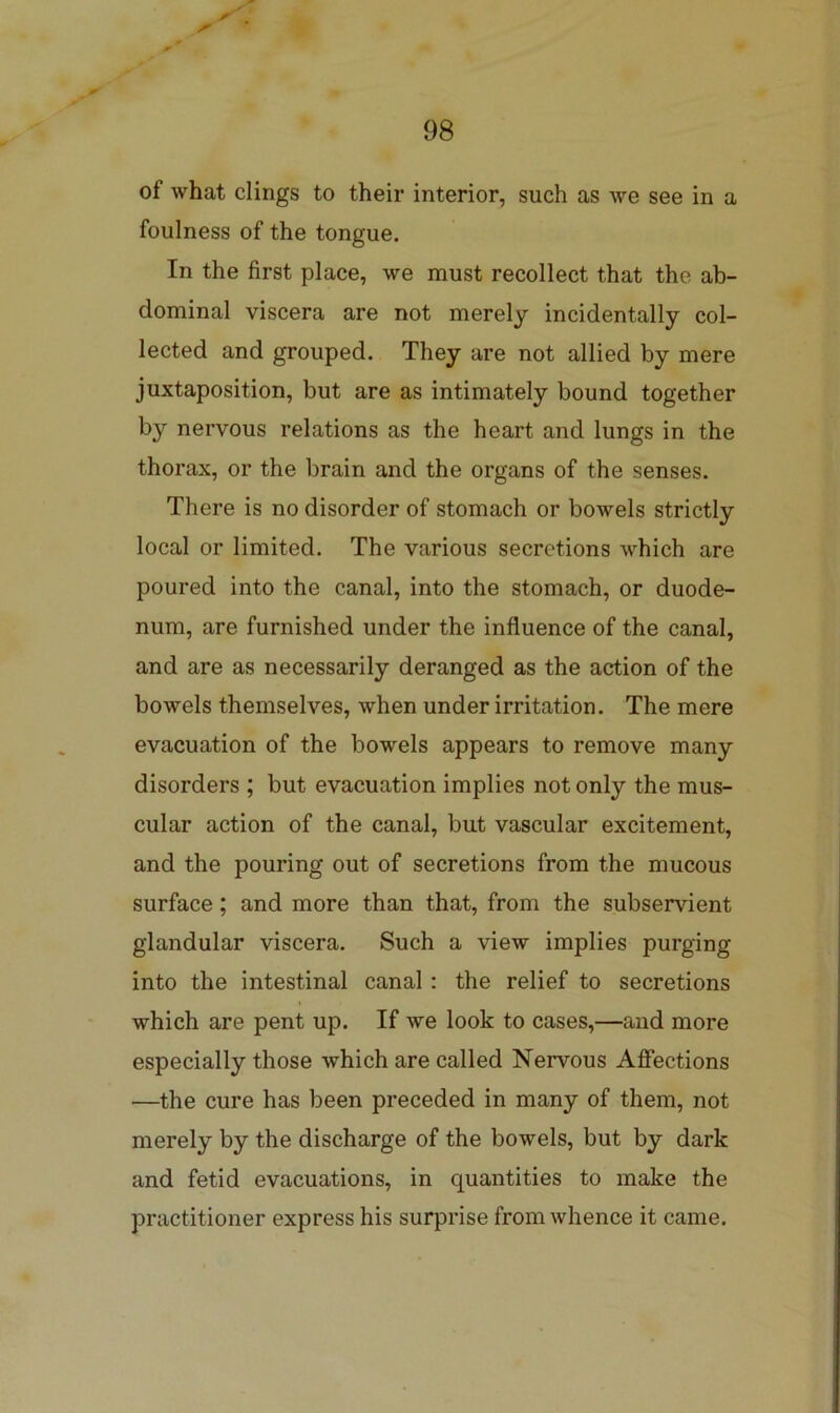 of what clings to their interior, such as we see in a foulness of the tongue. In the first place, we must recollect that the ab- dominal viscera are not merely incidentally col- lected and grouped. They are not allied by mere juxtaposition, but are as intimately bound together by nervous relations as the heart and lungs in the thorax, or the brain and the organs of the senses. There is no disorder of stomach or bowels strictly local or limited. The various secretions which are poured into the canal, into the stomach, or duode- num, are furnished under the influence of the canal, and are as necessarily deranged as the action of the bowels themselves, when under irritation. The mere evacuation of the bowels appears to remove many disorders ; but evacuation implies not only the mus- cular action of the canal, but vascular excitement, and the pouring out of secretions from the mucous surface; and more than that, from the subservient glandular viscera. Such a view implies purging into the intestinal canal: the relief to secretions which are pent up. If we look to cases,—and more especially those which are called Nervous Afiections —the cure has been preceded in many of them, not merely by the discharge of the bowels, but by dark and fetid evacuations, in quantities to make the practitioner express his surprise from whence it came.