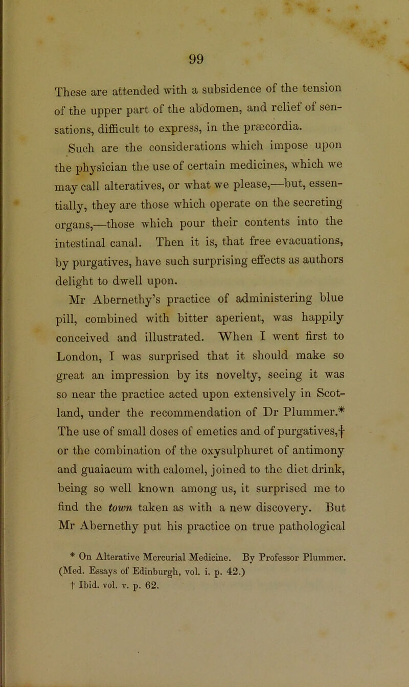 These are attended with a subsidence of the tension of the upper part of the abdomen, and relief of sen- sations, difficult to express, in the preecordia. Such are the considerations which impose upon the physician the use of certain medicines, which we may call alteratives, or what we please,—but, essen- tially, they are those which operate on the secreting organs,—those which pour their contents into the intestinal canal. Then it is, that free evacuations, by purgatives, have such surprising effects as authors delight to dwell upon. Mr Abernethy’s practice of administering blue pill, combined with bitter aperient, was happily conceived and illustrated. When I went first to London, I was surprised that it should make so great an impression by its novelty, seeing it was so near the practice acted upon extensively in Scot- land, under the recommendation of Dr Plummer.* The use of small doses of emetics and of purgatives,f or the combination of the oxysulphuret of antimony and guaiacum with calomel, joined to the diet drink, being so well known among us, it surprised me to find the town taken as with a new discovery. But Mr Abernethy put his practice on true pathological * On Alterative Mercurial Medicine. By Professor Plummer. (Med. Essays of Edinburgh, vol. i. p. 42.) t Ibid. vol. V. p. 62.