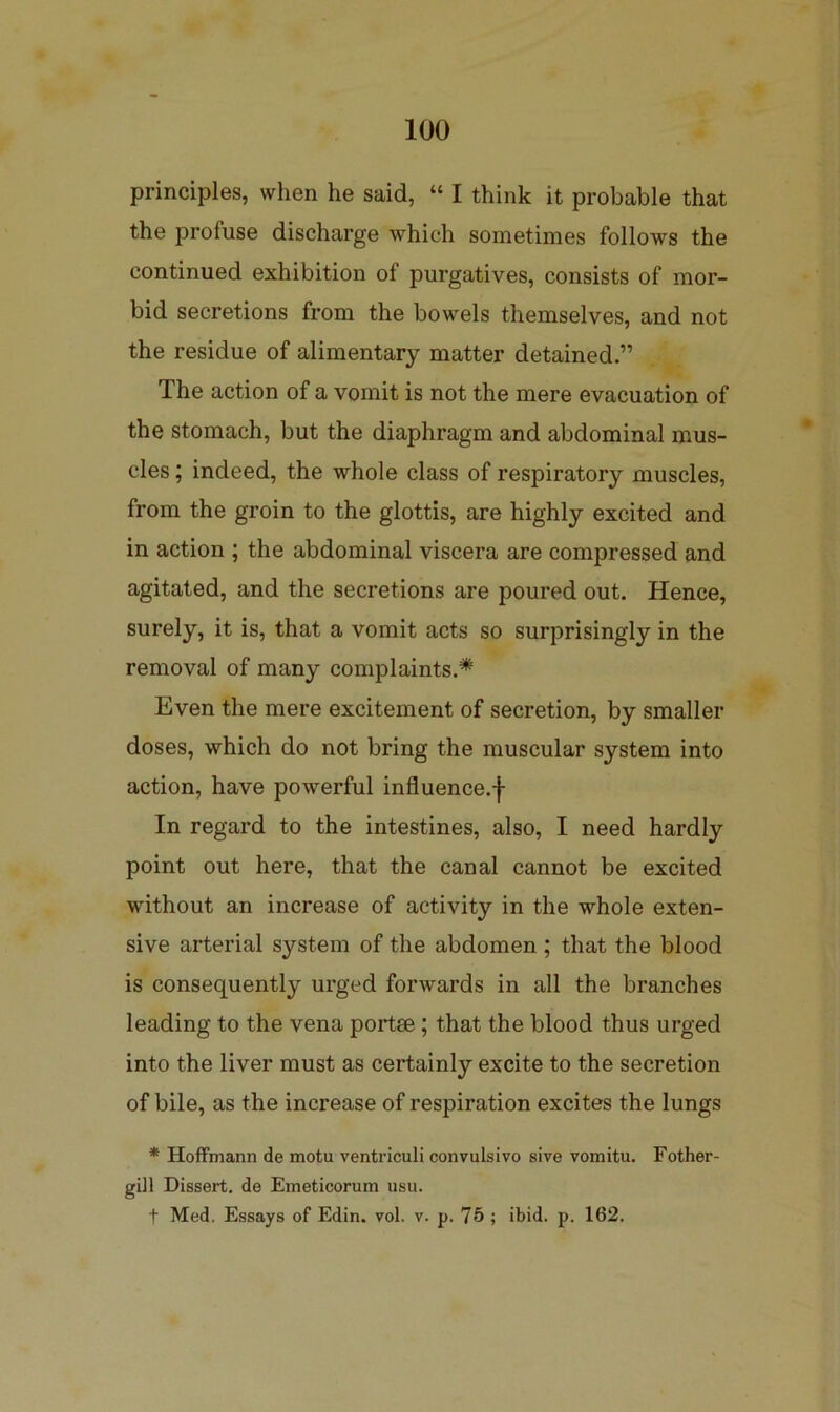 principles, when he said, “ I think it probable that the profuse discharge which sometimes follows the continued exhibition of purgatives, consists of mor- bid secretions from the bowels themselves, and not the residue of alimentary matter detained.” The action of a vomit is not the mere evacuation of the stomach, but the diaphragm and abdominal mus- cles ; indeed, the whole class of respiratory muscles, from the groin to the glottis, are highly excited and in action ; the abdominal viscera are compressed and agitated, and the secretions are poured out. Hence, surely, it is, that a vomit acts so surprisingly in the removal of many complaints.* Even the mere excitement of secretion, by smaller doses, which do not bring the muscular system into action, have powerful influence.-j- In regard to the intestines, also, I need hardly point out here, that the canal cannot be excited without an increase of activity in the whole exten- sive arterial system of the abdomen ; that the blood is consequently urged forwards in all the branches leading to the vena portae; that the blood thus urged into the liver must as certainly excite to the secretion of bile, as the increase of respiration excites the lungs * Hoffmann de motu ventriculi convulsivo sive vomitu. Fother- gill Dissert, de Emeticorum usu. + Med. Essays of Edin. vol. v. p. 75 ; ibid. p. 162.