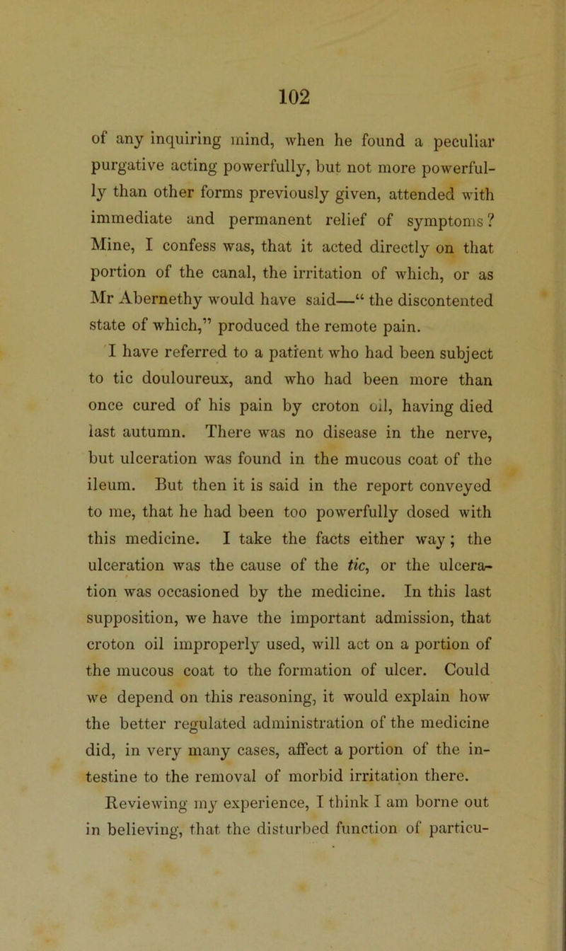 of any inquiring mind, when he found a peculiar purgative acting powerfully, but not more powerful- ly than other forms previously given, attended with immediate and permanent relief of symptoms ? Mine, I confess was, that it acted directly on that portion of the canal, the irritation of which, or as Mr Abernethy would have said—“ the discontented state of which,” produced the remote pain. I have referred to a patient who had been subject to tic douloureux, and who had been more than once cured of his pain by croton oil, having died last autumn. There was no disease in the nerve, but ulceration was found in the mucous coat of the ileum. But then it is said in the report conveyed to me, that he had been too powerfully dosed with this medicine. I take the facts either way; the ulceration was the cause of the tic^ or the ulcera- tion was occasioned by the medicine. In this last supposition, we have the important admission, that croton oil improperly used, will act on a portion of the mucous coat to the formation of ulcer. Could we depend on this reasoning, it would explain how the better regulated administration of the medicine did, in very many cases, affect a portion of the in- testine to the removal of morbid irritation there. Reviewing my experience, I think I am borne out in believing, that the disturbed function of particu-