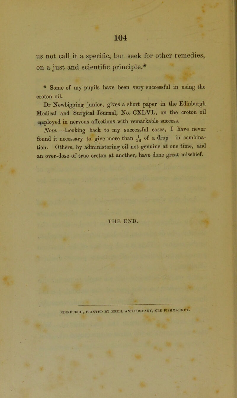 us not call it a specific, but seek for other remedies, on a just and scientific principle.* * Some of my pupils have been very successful in using the croton oil. Dr Newbigging junior, gives a short paper in the Edinburgh Medical and Surgical Journal, No. CXLVI., on the croton oil B*i^loyed in nervous affections with remarkable success. Ifote.—Looking back to my successful cases, I have never found it necessary to give more than ^ drop in combina- tion. Others, by administering oil not genuine at one time, and an over-dose of true croton at another, have done great mischief. THE END. V.nlKBt'HOH, PKINTKD BY NEI1.L AND COMl'ANV, OLD F18HHARKET.