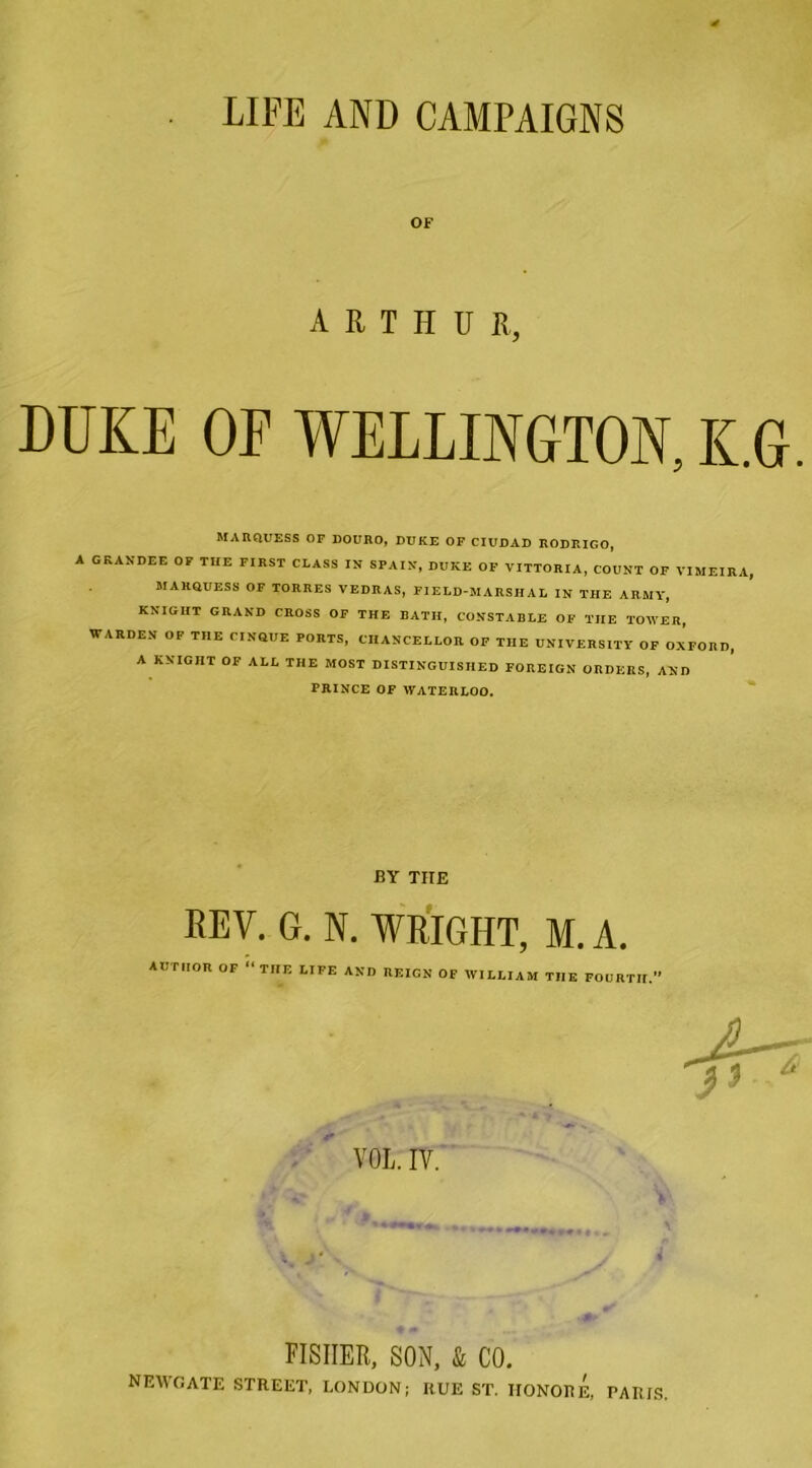 LIFE AND CAMPAIGNS OF ARTHUR, DUKE OE WELLINGTON, K.G. MARQUESS OF DOURO, DUKE OF CIUDAD RODRIGO, A GRANDEE OF THE FIRST CLASS IN SPAIN, DUKE OF VITTORIA, COUNT OF VIMEIRA, MARQUESS OF TORRES VEDRAS, FIELD-MARSHAL IN THE ARMY, KNIGHT GRAND CROSS OF THE BATH, CONSTABLE OF THE TOMER, WARDEN OF THE CINQUE PORTS, CHANCELLOR OF THE UNIVERSITY OF OXFORD, A KNIGHT OF ALL THE MOST DISTINGUISHED FOREIGN ORDERS, AND PRINCE OF WATERLOO. BY THE REV. G. N. WRIGHT, M. A. AUTHOR OF “THE LIFE AND REIGN OF WILLIAM THE FOURTH. i FISHER, SON, & CO, NEWGATE STREET, LONDON; RUE ST. HONORE, PARTS.