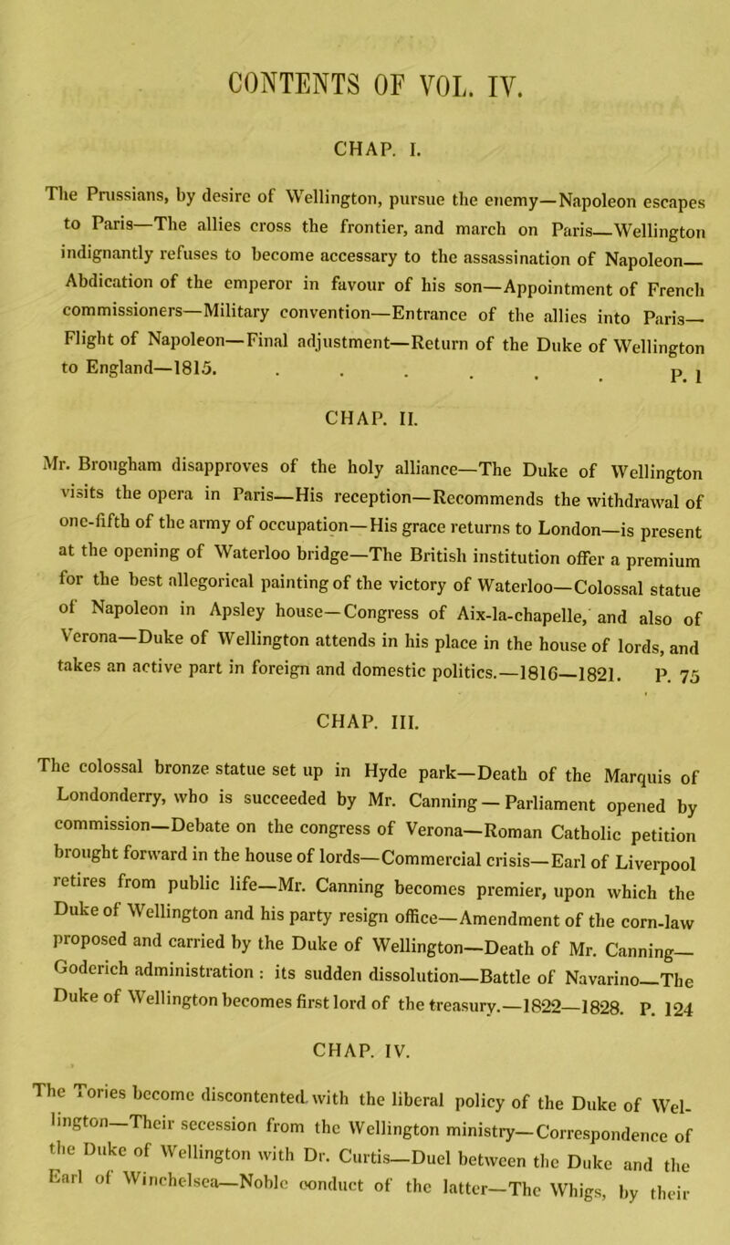 CONTENTS OF VOL. IV. CHAP. I. The Prussians, by desire of Wellington, pursue the enemy—Napoleon escapes to Paris—The allies cross the frontier, and march on Paris Wellington indignantly refuses to become accessary to the assassination of Napoleon Abdication of the emperor in favour of his son—Appointment of French commissioners—Military convention—Entrance of the allies into Paris— Flight of Napoleon—Final adjustment—Return of the Duke of Wellington to England—1815. ..... PI CHAP. II. Mr. Brougham disapproves of the holy alliance—The Duke of Wellington visits the opera in Paris—His reception—Recommends the withdrawal of one-fifth of the army of occupation—His grace returns to London—is present at the opening of Waterloo bridge—The British institution offer a premium for the best allegorical painting of the victory of Waterloo—Colossal statue ol Napoleon in Apsley house—Congress of Aix-la-chapelle, and also of Verona—Duke of Wellington attends in his place in the house of lords, and takes an active part in foreign and domestic politics.—1816—1821. P. 75 CHAP. III. The colossal bronze statue set up in Hyde park—Death of the Marquis of Londonderry, who is succeeded by Mr. Canning - Parliament opened by commission—Debate on the congress of Verona—Roman Catholic petition brought forward in the house of lords—Commercial crisis—Earl of Liverpool retires from public life—Mr. Canning becomes premier, upon which the Duke of Wellington and his party resign office—Amendment of the corn-law proposed and carried by the Duke of Wellington-Death of Mr. Canning- Goderich administration : its sudden dissolution—Battle of Navarino—The Duke of Wellington becomes first lord of the treasury.—1822—1828. P. 124 CHAP. IV. The Tories become discontented, with the liberal policy of the Duke of Wel- lington Their secession from the Wellington ministry-Correspondence of the Duke of Wellington with Dr. Curtis-Duel between the Duke and the Earl ol Winchelsea Noble conduct of the latter—The Whigs, by their