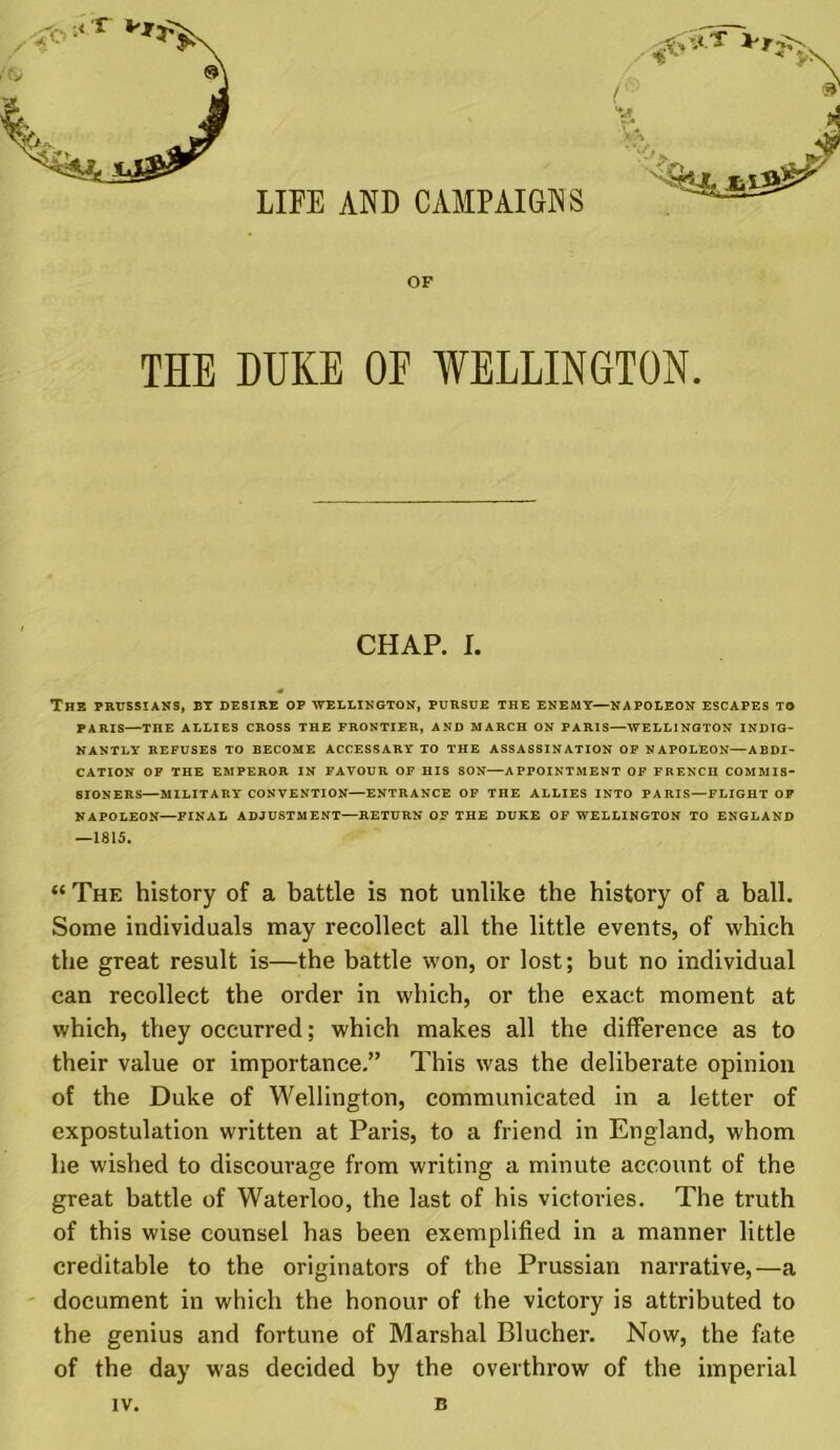 LIFE AND CAMPAIGNS OF THE DUKE OF WELLINGTON. CHAP. I. 4 The Prussians, bt desire op Wellington, pursue the enemy—napoleon escapes to PARIS—THE ALLIES CROSS THE FRONTIER, AND MARCH ON PARIS—WELLINGTON INDIG- NANTLY REFUSES TO BECOME ACCESSARY TO THE ASSASSINATION OF NAPOLEON—ABDI- CATION OF THE EMPEROR IN FAVOUR OF HIS SON—APPOINTMENT OF FRENCH COMMIS- SIONERS—MILITARY CONVENTION—ENTRANCE OF THE ALLIES INTO PARIS—FLIGHT OP NAPOLEON—FINAL ADJUSTMENT—RETURN OF THE DUKE OF WELLINGTON TO ENGLAND —1815. “ The history of a battle is not unlike the history of a ball. Some individuals may recollect all the little events, of which the great result is—the battle won, or lost; but no individual can recollect the order in which, or the exact moment at which, they occurred; which makes all the difference as to their value or importance.” This was the deliberate opinion of the Duke of Wellington, communicated in a letter of expostulation written at Paris, to a friend in England, whom he wished to discourage from writing a minute account of the great battle of Waterloo, the last of his victories. The truth of this wise counsel has been exemplified in a manner little creditable to the originators of the Prussian narrative,—a document in which the honour of the victory is attributed to the genius and fortune of Marshal Blucher. Now, the fate of the day was decided by the overthrow of the imperial