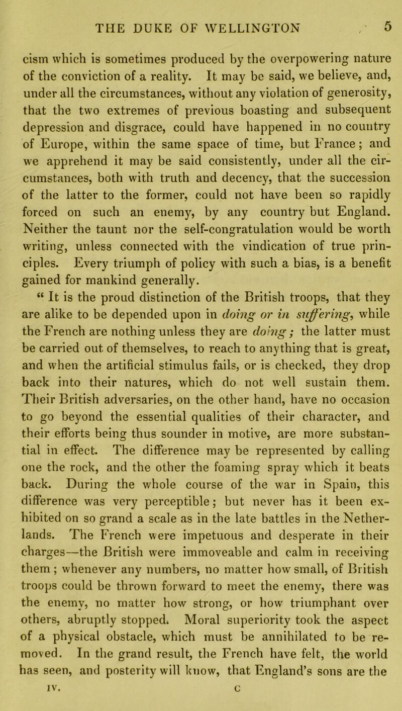 cism which is sometimes produced by the overpowering nature of the conviction of a reality. It may be said, we believe, and, under all the circumstances, without any violation of generosity, that the two extremes of previous boasting and subsequent depression and disgrace, could have happened in no country of Europe, within the same space of time, but France; and we apprehend it may be said consistently, under all the cir- cumstances, both with truth and decency, that the succession of the latter to the former, could not have been so rapidly forced on such an enemy, by any country but England. Neither the taunt nor the self-congratulation would be worth writing, unless connected with the vindication of true prin- ciples. Every triumph of policy with such a bias, is a benefit gained for mankind generally. “ It is the proud distinction of the British troops, that they are alike to be depended upon in doing or in suffering, while the French are nothing unless they are doing ; the latter must be carried out of themselves, to reach to anything that is great, and when the artificial stimulus fails, or is checked, they drop back into their natures, which do not well sustain them. Their British adversaries, on the other hand, have no occasion to go beyond the essential qualities of their character, and their efforts being thus sounder in motive, are more substan- tial in effect. The difference may be represented by calling one the rock, and the other the foaming spray which it beats back. During the whole course of the war in Spain, this difference was very perceptible; but never has it been ex- hibited on so grand a scale as in the late battles in the Nether- lands. The French were impetuous and desperate in their charges—the British were immoveable and calm in receiving them; whenever any numbers, no matter how small, of British troops could be thrown forward to meet the enemy, there was the enemy, no matter how strong, or how triumphant over others, abruptly stopped. Moral superiority took the aspect of a physical obstacle, which must be annihilated to be re- moved. In the grand result, the French have felt, the world has seen, and posterity will know, that England’s sons are the