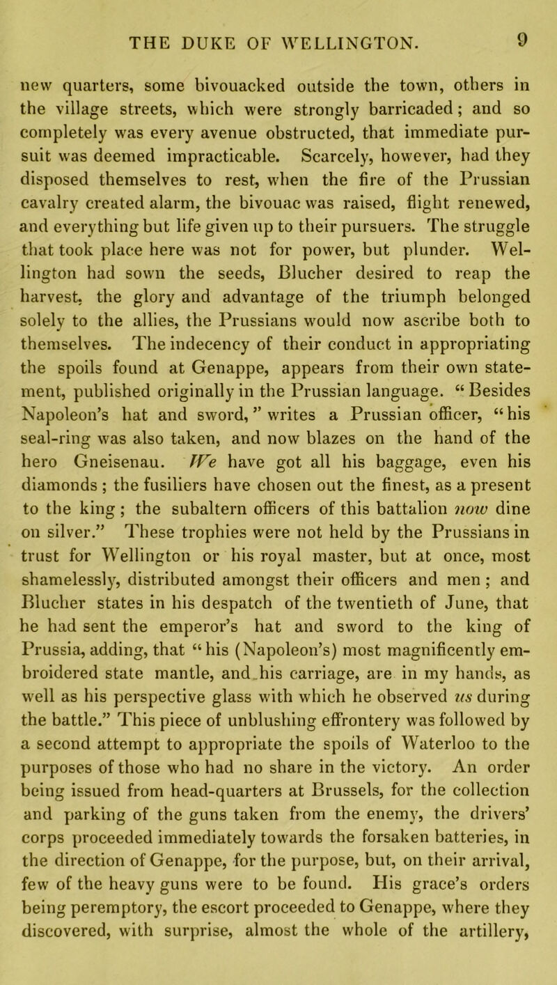 new quarters, some bivouacked outside the town, others in the village streets, which were strongly barricaded; and so completely was every avenue obstructed, that immediate pur- suit was deemed impracticable. Scarcely, however, had they disposed themselves to rest, wdien the fire of the Prussian cavalry created alarm, the bivouac was raised, flight renewed, and everything but life given up to their pursuers. The struggle that took place here was not for power, but plunder. Wel- lington had sown the seeds, Blucher desired to reap the harvest, the glory and advantage of the triumph belonged solely to the allies, the Prussians would now ascribe both to themselves. The indecency of their conduct in appropriating the spoils found at Genappe, appears from their own state- ment, published originally in the Prussian language. “ Besides Napoleon’s hat and sword, ” writes a Prussian officer, “his seal-ring was also taken, and now blazes on the hand of the hero Gneisenau. JVe have got all his baggage, even his diamonds ; the fusiliers have chosen out the finest, as a present to the king; the subaltern officers of this battalion now dine on silver.” These trophies were not held by the Prussians in trust for Wellington or his royal master, but at once, most shamelessly, distributed amongst their officers and men ; and Blucher states in his despatch of the twentieth of June, that he had sent the emperor’s hat and sword to the king of Prussia, adding, that “ his (Napoleon’s) most magnificently em- broidered state mantle, and his carriage, are in my hands, as well as his perspective glass w'ith which he observed us during the battle.” This piece of unblushing effrontery was followed by a second attempt to appropriate the spoils of Waterloo to the purposes of those who had no share in the victory. An order being issued from head-quarters at Brussels, for the collection and parking of the guns taken from the enemy, the drivers’ corps proceeded immediately towards the forsaken batteries, in the direction of Genappe, for the purpose, but, on their arrival, few of the heavy guns were to be found. His grace’s orders being peremptory, the escort proceeded to Genappe, where they discovered, with surprise, almost the whole of the artillery,