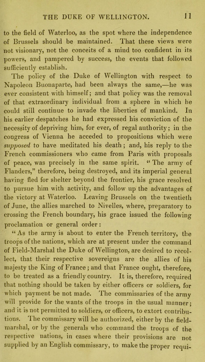 to the field of Waterloo, as the spot where the independence of Brussels should be maintained. That these views were not visionary, not the conceits of a mind too confident in its powers, and pampered by success, the events that followed sufficiently establish. The policy of the Duke of Wellington with respect to Napoleon Buonaparte, had been always the same,—he was ever consistent with himself; and that policy was the removal of that extraordinary individual from a sphere in which he could still continue to invade the liberties of mankind. In his earlier despatches he had expressed his conviction of the necessity of depriving him, for ever, of regal authority; in the congress of Vienna he acceded to propositions which were supposed to have meditated his death ; and, his reply to the French commissioners who came from Paris with proposals of peace, was precisely in the same spirit. “ The army of Flanders,” therefore, being destroyed, and its imperial general having fled for shelter beyond the frontier, his grace resolved to pursue him with activity, and follow up the advantages of the victory at Waterloo. Leaving Brussels on the twentieth of June, the allies marched to Nivelles, where, preparatory to crossing the French boundary, his grace issued the following proclamation or general order: “ As the army is about to enter the French territory, the troops of the nations, which are at present under the command of Field-Marshal the Duke of Wellington, are desired to recol- lect, that their respective sovereigns are the allies of his majesty the King of France; and that France ought, therefore, to be treated as a friendly country. It is, therefore, required that nothing should be taken by either officers or soldiers, for which payment be not made. The commissaries of the army will provide for the wants of the troops in the usual manner; and it is not permitted to soldiers, or officers, to extort contribu- tions. T he commissary will be authorized, either by the field- marshal, or by the generals who command the troops of the respective nations, in cases where their provisions are not supplied by an English commissary, to make the proper requi-