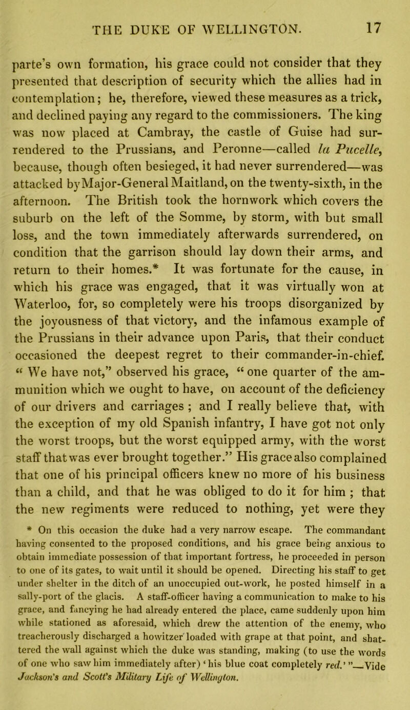 parte’s own formation, his grace could not consider that they presented that description of security which the allies had in contemplation; he, therefore, viewed these measures as a trick, and declined paying any regard to the commissioners. The king was now placed at Cambray, the castle of Guise had sur- rendered to the Prussians, and Peronne—called la Pucelle, because, though often besieged, it had never surrendered—was attacked byMajor-General Maitland, on the twenty-sixth, in the afternoon. The British took the hornwork which covers the suburb on the left of the Somme, by storm, with but small loss, and the town immediately afterwards surrendered, on condition that the garrison should lay down their arms, and return to their homes.* It was fortunate for the cause, in which his grace was engaged, that it was virtually won at Waterloo, for, so completely were his troops disorganized by the joyousness of that victory, and the infamous example of the Prussians in their advance upon Paris, that their conduct occasioned the deepest regret to their commander-in-chief. “ We have not,” observed his grace, “ one quarter of the am- munition which we ought to have, on account of the deficiency of our drivers and carriages ; and I really believe that, with the exception of my old Spanish infantry, I have got not only the worst troops, but the worst equipped army, with the worst staff that was ever brought together.” His grace also complained that one of his principal officers knew no more of his business than a child, and that he was obliged to do it for him ; that the new regiments were reduced to nothing, yet were they * On this occasion the duke had a very narrow escape. The commandant having consented to the proposed conditions, and his grace being anxious to obtain immediate possession of that important fortress, he proceeded in person to one of its gates, to wait until it should be opened. Directing his staff to get under shelter in the ditch of an unoccupied out-work, he posted himself in a sally-port of the glacis. A staff-officer having a communication to make to his grace, and fancying he had already entered the place, came suddenly upon him while stationed as aforesaid, which drew the attention of the enemy, who treacherously discharged a howitzer'loaded with grape at that point, and shat- tered the wall against which the duke was standing, making (to use the words of one who saw him immediately after) ‘ his blue coat completely red.' ” Vide Jackson's and Scott's Military Life of Wellington.