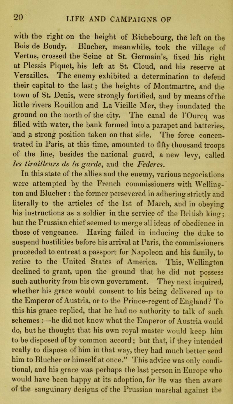 with the right on the height of Richebourg, the left on the Bois de Bondy. Blucher, meanwhile, took the village of Vertus, crossed the Seine at St. Germain’s, fixed his right at Plessis Piquet, his left at St. Cloud, and his reserve at Versailles. The enemy exhibited a determination to defend their capital to the last; the heights of Montmartre, and the town of St. Denis, were strongly fortified, and by means of the little rivers Rouillon and La Vieille Mer, they inundated the ground on the north of the city. The canal de l’Ourcq was filled with water, the bank formed into a parapet and batteries, and a strong position taken on that side. The force concen- trated in Paris, at this time, amounted to fifty thousand troops of the line, besides the national guard, a new levy, called les tirailleurs de la garde, and the Federes. In this state of the allies and the enemy, various negociations were attempted by the French commissioners with Welling- ton and Blucher : the former persevered in adhering strictly and literally to the articles of the 1st of March, and in obeying his instructions as a soldier in the service of the British king; but the Prussian chief seemed to merge all ideas of obedience in those of vengeance. Having failed in inducing the duke to suspend hostilities before his arrival at Paris, the commissioners proceeded to entreat a passport for Napoleon and his family, to retire to the United States of America. This, Wellington declined to grant, upon the ground that he did not possess such authority from his own government. They next inquired, whether his grace would consent to his being delivered up to the Emperor of Austria, or to the Prince-regent of England? To this his grace replied, that he had no authority to talk of such schemes :—he did not know what the Emperor of Austria would do, but he thought that his own royal master would keep him to be disposed of by common accord ; but that, if they intended really to dispose of him in that way, they had much better send him to Blucher or himself at once.” This advice was only condi- tional, and his grace was perhaps the last person in Europe who would have been happy at its adoption, for he was then aware of the sanguinary designs of the Prussian marshal against the