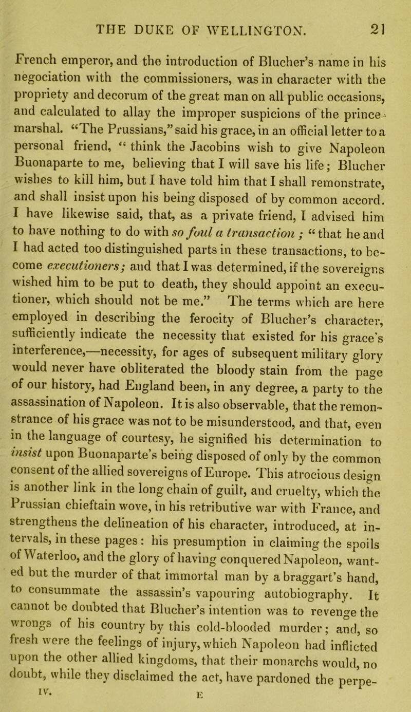 French emperor, and the introduction of Blucher’s name in his negociation with the commissioners, was in character with the propriety and decorum of the great man on all public occasions, and calculated to allay the improper suspicions of the prince marshal. “The Prussians,” said his grace, in an official letter to a personal friend, “ think the Jacobins wish to give Napoleon Buonaparte to me, believing that I will save his life; Blucher wishes to kill him, but I have told him that I shall remonstrate, and shall insist upon his being disposed of by common accord. I have likewise said, that, as a private friend, I advised him to have nothing to do with so foul a transaction ; “ that he and I had acted too distinguished parts in these transactions, to be- come executioners; and that I was determined, if the sovereigns wished him to be put to death, they should appoint an execu- tioner, which should not be me.” The terms which are here employed in describing the ferocity of Blucher’s character, sufficiently indicate the necessity that existed for his grace’s interference,—necessity, for ages of subsequent military glory would never have obliterated the bloody stain from the page of our history, had England been, in any degree, a party to the assassination of Napoleon. It is also observable, that the remon- strance of his grace was not to be misunderstood, and that, even in the language of courtesy, he signified his determination to insist upon Buonaparte’s being disposed of only by the common consent of the allied sovereigns of Europe. This atrocious design is another link in the long chain of guilt, and cruelty, which the Prussian chieftain wove, in his retributive war with France, and stiengthens the delineation of his character, introduced, at in- tervals, in these pages: his presumption in claiming the spoils of Waterloo, and the glory of having conquered Napoleon, want- ed but the murder of that immortal man by a braggart’s hand, to consummate the assassin’s vapouring autobiography. It cannot be doubted that Blucher’s intention was to revenge the w'rongs of his country by this cold-blooded murder; and, so fresh were the feelings of injury, which Napoleon had inflicted upon the other allied kingdoms, that their monarchs would, no doubt, while they disclaimed the act, have pardoned the perpe-