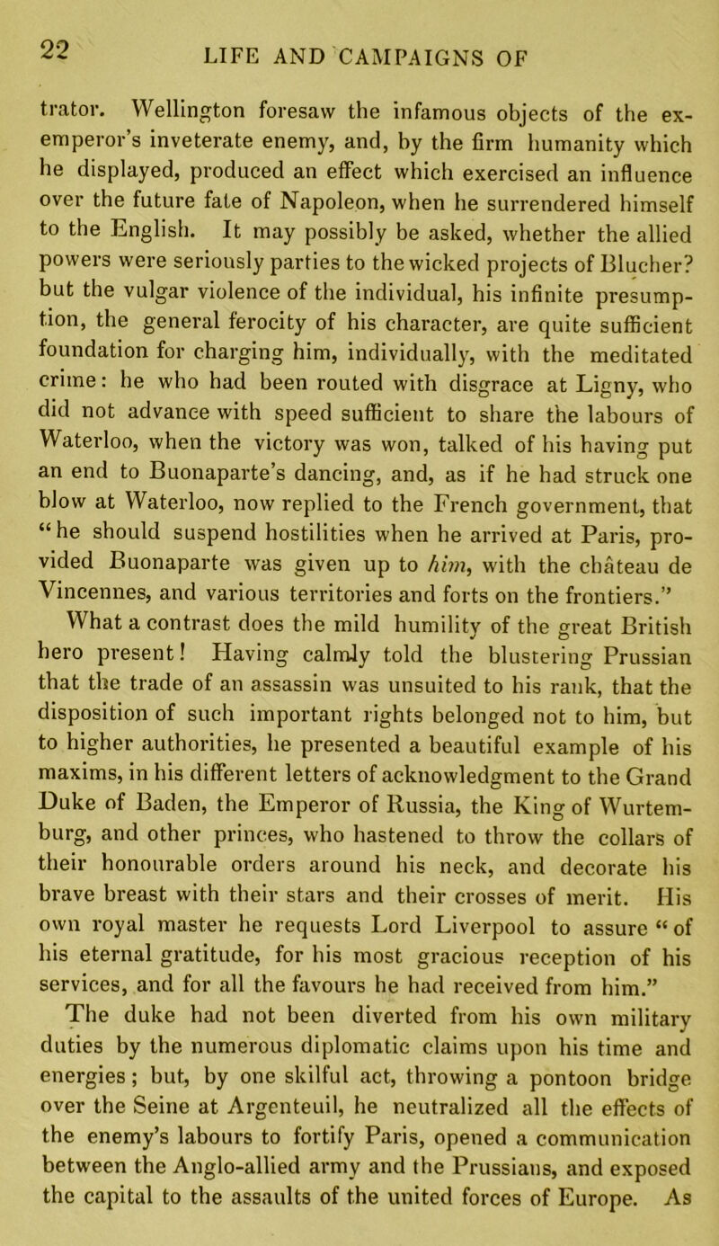 trator. Wellington foresaw the infamous objects of the ex- emperor’s inveterate enemy, and, by the firm humanity which he displayed, produced an effect which exercised an influence over the future fate of Napoleon, when he surrendered himself to the English. It may possibly be asked, whether the allied powers were seriously parties to the wicked projects of Blucher? but the vulgar violence of the individual, his infinite presump- tion, the general ferocity of his character, are quite sufficient foundation for charging him, individually, with the meditated crime: he who had been routed with disgrace at Ligny, who did not advance with speed sufficient to share the labours of Waterloo, when the victory was won, talked of his having put an end to Buonaparte’s dancing, and, as if he had struck one blow at Waterloo, now replied to the French government, that “ he should suspend hostilities when he arrived at Paris, pro- vided Buonaparte was given up to him, with the chateau de Vincennes, and various territories and forts on the frontiers.” What a contrast does the mild humility of the great British hero present! Having calmly told the blustering Prussian that the trade of an assassin was unsuited to his rank, that the disposition of such important rights belonged not to him, but to higher authorities, he presented a beautiful example of his maxims, in his different letters of acknowledgment to the Grand Duke of Baden, the Emperor of Russia, the King of Wurtem- burg, and other princes, who hastened to throw the collars of their honourable orders around his neck, and decorate his brave breast with their stars and their crosses of merit. His own royal master he requests Lord Liverpool to assure “ of his eternal gratitude, for his most gracious reception of his services, and for all the favours he had received from him.” The duke had not been diverted from his own military duties by the numerous diplomatic claims upon his time and energies; but, by one skilful act, throwing a pontoon bridge over the Seine at Argenteuil, he neutralized all the effects of the enemy’s labours to fortify Paris, opened a communication between the Anglo-allied army and the Prussians, and exposed the capital to the assaults of the united forces of Europe. As