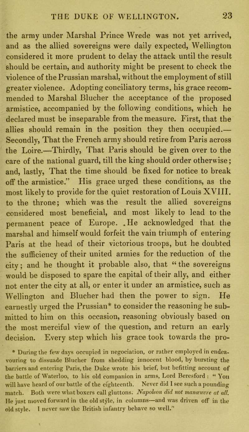 the army under Marshal Prince Wrede was not yet arrived, and as the allied sovereigns were daily expected, Wellington considered it more prudent to delay the attack until the result should be certain, and authority might be present to check the violence of the Prussian marshal, without the employment of still greater violence. Adopting conciliatory terms, his grace recom- mended to Marshal Blucher the acceptance of the proposed armistice, accompanied by the following conditions, which he declared must be inseparable from the measure. First, that the allies should remain in the position they then occupied.— Secondly, That the French army should retire from Paris across the Loire.—Thirdly, That Paris should be given over to the care of the national guard, till the king should order otherwise; and, lastly, That the time should be fixed for notice to break off the armistice.” His grace urged these conditions, as the most likely to provide for the quiet restoration of Louis XVIII. to the throne; which vt'as the result the allied sovereigns considered most beneficial, and most likely to lead to the permanent peace of Europe. .He acknowledged that the marshal and himself would forfeit the vain triumph of entering Paris at the head of their victorious troops, but he doubted the sufficiency of their united armies for the reduction of the city; and he thought it probable also, that “ the sovereigns would be disposed to spare the capital of their ally, and either not enter the city at all, or enter it under an armistice, such as Wellington and Blucher had then the power to sign. He earnestly urged the Prussian* to consider the reasoning he sub- mitted to him on this occasion, reasoning obviously based on the most merciful view of the question, and return an early decision. Every step which his grace took towards the pro- * During the few days occupied in negociation, or rather employed in endea- vouring to dissuade Blucher from shedding innocent blood, by bursting the barriers and entering Paris, the Duke wrote his brief, but befitting account of the battle of Waterloo, to his old companion in arms, Lord Beresford : “ Yon will have heard of our battle of the eighteenth. Never did I see such a pounding match. Both were what boxers call gluttons. Napoleon did not manoeuvre at all. He just moved forward in the old style, in columns—and was driven off in the old style. I never saw the British infantry behave so well.’’