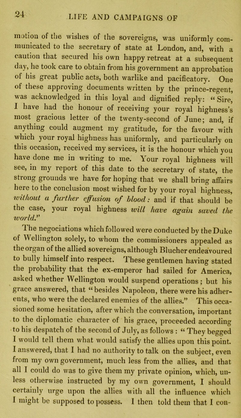 motion of the wishes of the sovereigns, was uniformly com- municated to the secretary of state at London, and, with a caution that secured his own happy retreat at a subsequent day, he took care to obtain from his government an approbation of his great public acts, both warlike and pacificatory. One of these approving documents written by the prince-regent, owledDed in this loyal and dignified reply: “ Sire, I have had the honour of receiving your royal highness’s most gracious letter of the twenty-second of June; and, if anything could augment my gratitude, for the favour with which your royal highness has uniformly, and particularly on this occasion, received my services, it is the honour which you have done me in writing to me. Your royal highness will see, in my report of this date to the secretary of state, the strong grounds we have for hoping that we shall bring affairs here to the conclusion most wished for by your royal highness, without a further effusion of blood: and if that should be the case, your royal highness tvill have again saved the world'' The negociations which followed were conducted by the Duke of Wellington solely, to whom the commissioners appealed as the organ of the allied sovereigns, although Blucher endeavoured to bully himself into respect. These gentlemen having stated the probability that the ex-emperor had sailed for America, asited whether Wellington would suspend operations; but his giace answered, that “besides Napoleon, there were his adher- ents, who were the declared enemies of the allies.” This occa- sioned some hesitation, after which the conversation, important to the diplomatic character of his grace, proceeded according to his despatch of the second of July, as follows : “ They begged I would tell them what would satisfy the allies upon this point. I answered, that I had no authority to talk on the subject, even from my own government, much less from the allies, and that all I could do was to give them my private opinion, which, un- less otherwise instructed by my own government, I should certainly urge upon the allies with all the influence which I might be supposed to possess. I then told them that I con-