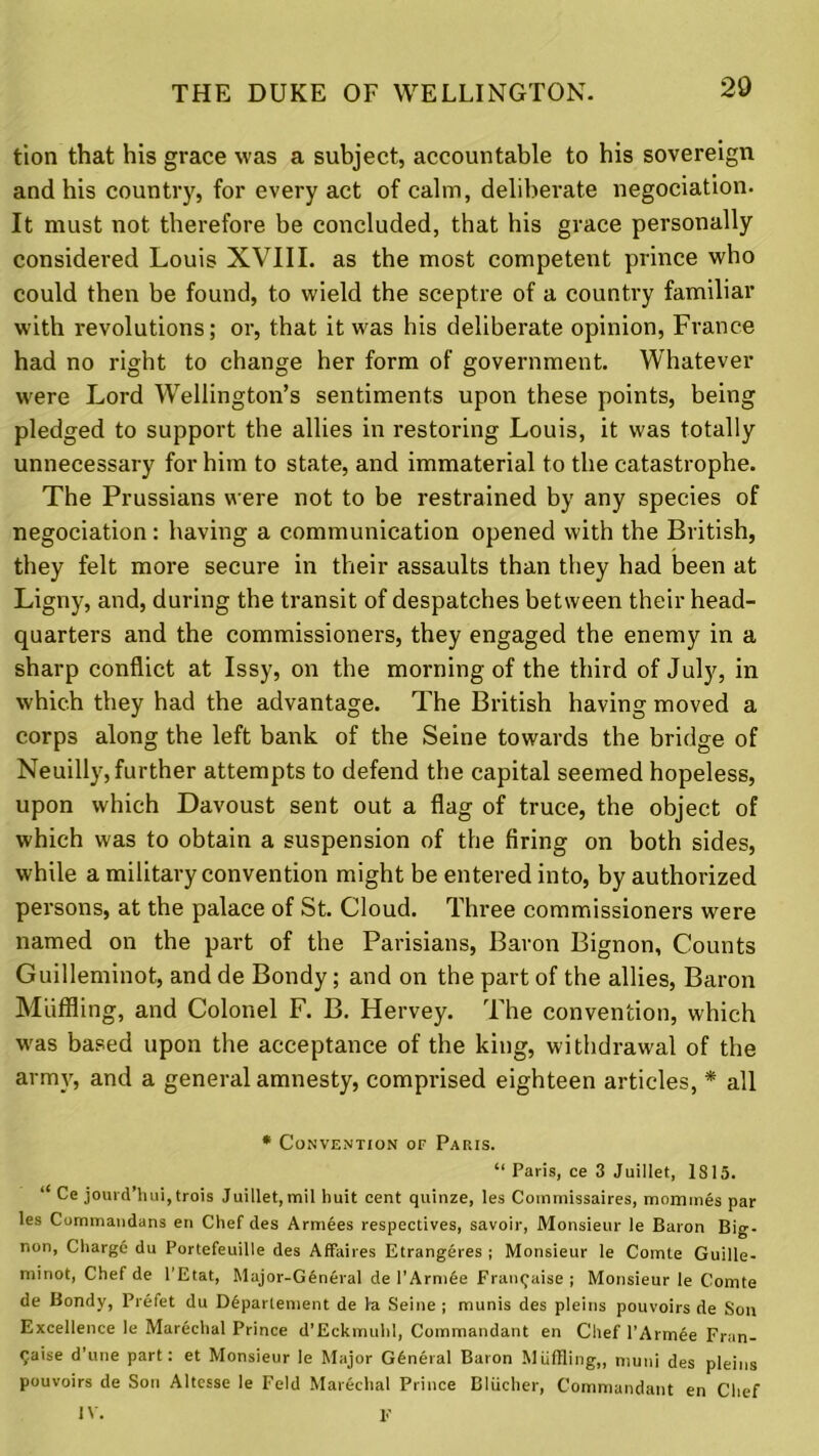 tion that his grace was a subject, accountable to his sovereign and his country, for every act of calm, deliberate negociation. It must not therefore be concluded, that his grace personally considered Louis XVIII. as the most competent prince who could then be found, to wield the sceptre of a country familiar with revolutions; or, that it was his deliberate opinion, France had no right to change her form of government. Whatever were Lord Wellington’s sentiments upon these points, being pledged to support the allies in restoring Louis, it was totally unnecessary for him to state, and immaterial to the catastrophe. The Prussians were not to be restrained by any species of negociation: having a communication opened with the British, they felt more secure in their assaults than they had been at Ligny, and, during the transit of despatches between their head- quarters and the commissioners, they engaged the enemy in a sharp conflict at Issy, on the morning of the third of July, in which they had the advantage. The British having moved a corps along the left bank of the Seine towards the bridge of Neuilly, further attempts to defend the capital seemed hopeless, upon which Davoust sent out a flag of truce, the object of which was to obtain a suspension of the firing on both sides, while a military convention might be entered into, by authorized pei’sons, at the palace of St. Cloud. Three commissioners were named on the part of the Parisians, Baron Bignon, Counts Guilleminot, and de Bondy; and on the part of the allies, Baron Miiffling, and Colonel F. B. Hervey. The convention, which was based upon the acceptance of the king, withdrawal of the army, and a general amnesty, comprised eighteen articles, * all * Convention of Paris. “ Paris, ce 3 Juillet, 1815. “ Ce jouvd’hui,trois Juillet, mil huit cent quinze, les Commissaires, mommes par les Commandans en Chef des Armees respectives, savoir, Monsieur le Baron Big- non, Chargd du Portefeuille des Affaires Etrangeres ; Monsieur le Comte Guille- minot, Chef de l’Etat, Major-General de l’Armfee Framjaise ; Monsieur le Comte de Bondy, Prefet du Ddparlement de fa Seine ; munis des pleins pouvoirs de Sou Excellence le Marechal Prince d’Eckmuhl, Commandant en Chef l’Armee Fran- <;aise d’une part: et Monsieur le Major General Baron Miiffling,, muni des pleins pouvoirs de Son Altesse le Feld Marechal Prince Bliicher, Commandant en Chef IV. F