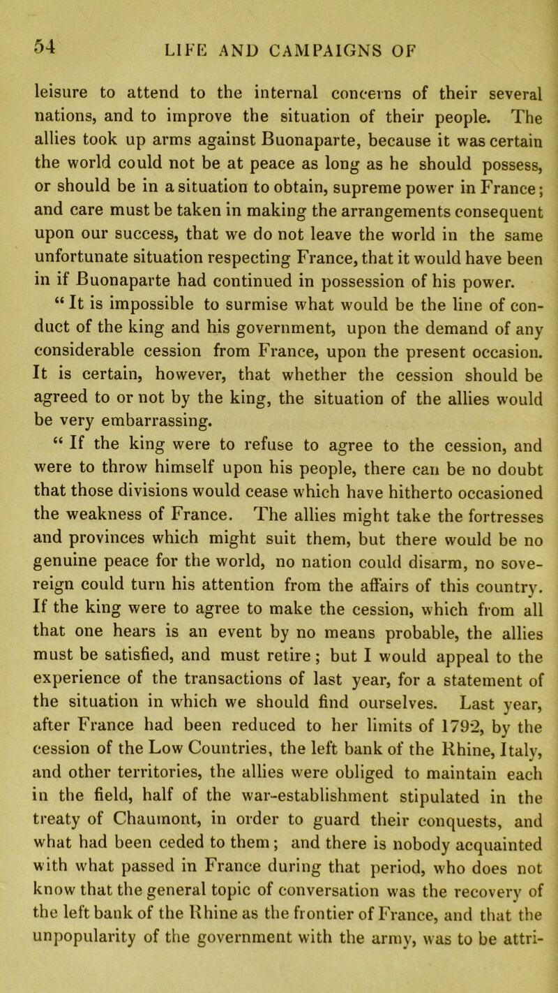 leisure to attend to the internal concerns of their several nations, and to improve the situation of their people. The allies took up arms against Buonaparte, because it was certain the world could not be at peace as long as he should possess, or should be in a situation to obtain, supreme power in France; and care must be taken in making the arrangements consequent upon our success, that we do not leave the world in the same unfortunate situation respecting France, that it would have been in if Buonaparte had continued in possession of his power. “ It is impossible to surmise what would be the line of con- duct of the king and his government, upon the demand of any considerable cession from France, upon the present occasion. It is certain, however, that whether the cession should be agreed to or not by the king, the situation of the allies would be very embarrassing. “ If the king were to refuse to agree to the cession, and were to throw himself upon his people, there can be no doubt that those divisions would cease which have hitherto occasioned the weakness of France. The allies might take the fortresses and provinces which might suit them, but there would be no genuine peace for the world, no nation could disarm, no sove- reign could turn his attention from the affairs of this country. If the king were to agree to make the cession, which from all that one hears is an event by no means probable, the allies must be satisfied, and must retire; but I would appeal to the experience of the transactions of last year, for a statement of the situation in which we should find ourselves. Last year, after France had been reduced to her limits of 1792, by the cession of the Low Countries, the left bank of the Rhine, Italy, and other territories, the allies were obliged to maintain each in the field, half of the war-establishment stipulated in the treaty of Chaumont, in order to guard their conquests, and what had been ceded to them; and there is nobody acquainted with what passed in France during that period, who does not know that the general topic of conversation was the recovery of the left bank of the Rhine as the frontier of France, and that the unpopularity of the government with the army, was to be attri-