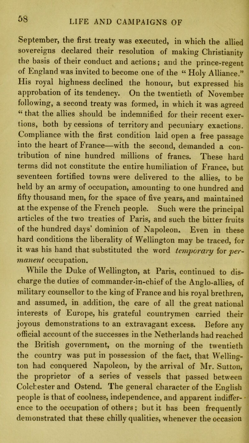 September, the first, treaty was executed, in which the allied sovereigns declared their resolution of making Christianity the basis of their conduct and actions; and the prince-regent of England was invited to become one of the “ Holy Alliance.” His royal highness declined the honour, but expressed his approbation of its tendency. On the twentieth of November following, a second treaty was formed, in which it was agreed <£ that the allies should be indemnified for their recent exer- tions, both by cessions of territory and pecuniary exactions. Compliance with the first condition laid open a free passage into the heart of France—with the second, demanded a con- tribution of nine hundred millions of francs. These hard terms did not constitute the entire humiliation of France, but seventeen fortified towns were delivered to the allies, to be held by an army of occupation, amounting to one hundred and fifty thousand men, for the space of five years, and maintained at the expense of the French people. Such were the principal articles of the two treaties of Paris, and such the bitter fruits of the hundred days’ dominion of Napoleon* Even in these hard conditions the liberality of Wellington may be traced, for it was his hand that substituted the word temporary for per- manent occupation. While the Duke of Wellington, at Paris, continued to dis- charge the duties of commander-in-chief of the Anglo-allies, of military counsellor to the king of France and his royal brethren, and assumed, in addition, the care of all the great national interests of Europe, his grateful countrymen carried their joyous demonstrations to an extravagant excess. Before any official account of the successes in the Netherlands had reached the British government, on the morning of the twentieth the country was put in possession of the fact, that Welling- ton had conquered Napoleon, by the arrival of Mr. Sutton, the proprietor of a series of vessels that passed between Colchester and Ostend. The general character of the English people is that of coolness, independence, and apparent indiffer- ence to the occupation of others; but it has been frequently demonstrated that these chilly qualities, whenever the occasion