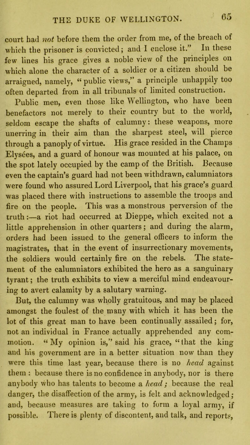 court had not before them the order from me, of the breach of which the prisoner is convicted; and I enclose it. ’ In these few lines his grace gives a noble view of the principles on which alone the character of a soldier or a citizen should be arraigned, namely, “ public views,” a principle unhappily too often departed from in all tribunals of limited construction. Public men, even those like Wellington, who have been benefactors not merely to their country but to the world, seldom escape the shafts of calumny: these weapons, more unerring in their aim than the sharpest steel, will pierce through a panoply of virtue. His grace resided in the Champs Elysees, and a guard of honour was mounted at his palace, on the spot lately occupied by the camp of the British. Because even the captain’s guard had not been withdrawn, calumniators were found who assured Lord Liverpool, that his grace’s guard was placed there with instructions to assemble the troops and tire on the people. This was a monstrous perversion of the truth:—a riot had occurred at Dieppe, which excited not a little apprehension in other quarters; and during the alarm, orders had been issued to the general officers to inform the magistrates, that in the event of insurrectionary movements, the soldiers would certainly fire on the rebels. The state- ment of the calumniators exhibited the hero as a sanguinary tyrant; the truth exhibits to view a merciful mind endeavour- ing to avert calamity by a salutary warning. But, the calumny was wholly gratuitous, and may be placed amongst the foulest of the many with which it has been the lot of this great man to have been continually assailed; for, not an individual in France actually apprehended any com- motion. “My opinion is,” said his grace, “that the king and his government are in a better situation now than they were this time last year, because there is no head against them : because there is no confidence in anybody, nor is there anybody who has talents to become a head; because the real danger, the disaffection of the army, is felt and acknowledged ; and, because measures are taking to form a loyal army', if possible. There is plenty of discontent, and talk, and reports,