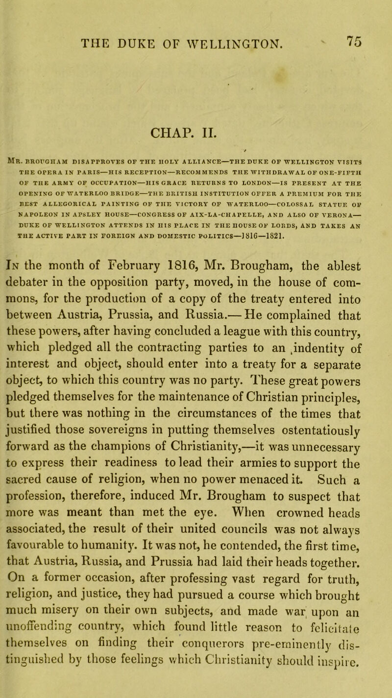 CHAP. II. MR. BROUGHAM DISAPPROVES OF THE HOLY ALLIANCE—THE DUKE OF WELLINGTON VISITS TI1E OPERA IN PARIS—HIS RECEPTION—RECOMMENDS TIIE WITHDRAWAL OF ONE-FIFTH OF TIIE ARMY OF OCCUPATION—HIS GRACE RETURNS TO LONDON—IS PRESENT AT THE OPENING OF WATERLOO BRIDGE—THE BRITISH INSTITUTION OFFER A PREMIUM FOR THE BEST ALLEGORICAL PAINTING OF TIIE VICTORY OF WATERLOO—COLOSSAL STATUE OF NAPOLEON IN APSLEY HOUSE—CONGRESS OF AIX-LA-CHAPELLE, AND ALSO OF VERONA— DUKE OF WELLINGTON ATTENDS IN HIS PLACE IN TIIE HOUSE OF LORDS, AND TAKES AN THE ACTIVE PART IN FOREIGN AND DOMESTIC POLITICS—] 816—1821. In the month of February 1816, Mr. Brougham, the ablest debater in the opposition party, moved, in the house of com- mons, for the production of a copy of the treaty entered into between Austria, Prussia, and Russia.— He complained that these powers, after having concluded a league with this country, which pledged all the contracting parties to an pndentity of interest and object, should enter into a treaty for a separate object, to which this country was no party. These great powers pledged themselves for the maintenance of Christian principles, but there was nothing in the circumstances of the times that justified those sovereigns in putting themselves ostentatiously forward as the champions of Christianity,—it was unnecessary to express their readiness to lead their armies to support the sacred cause of religion, when no power menaced it. Such a profession, therefore, induced Mr. Brougham to suspect that more was meant than met the eye. When crowned heads associated, the result of their united councils was not always favourable to humanity. It was not, he contended, the first time, that Austria, Russia, and Prussia had laid their heads together. On a former occasion, after professing vast regard for truth, religion, and justice, they had pursued a course which brought much misery on their own subjects, and made war upon an unoffending country, which found little reason to felicitale themselves on finding their conquerors pre-eminently dis- tinguished by those feelings which Christianity should inspire.