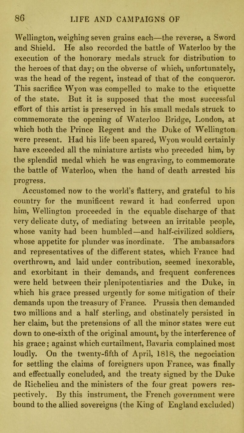 Wellington, weighing seven grains each—the reverse, a Sword and Shield. He also recorded the battle of Waterloo by the execution of the honorary medals struck for distribution to the heroes of that day; on the obverse of which, unfortunately, was the head of the regent, instead of that of the conqueror. This sacrifice Wyon was compelled to make to the etiquette of the state. But it is supposed that the most successful effort of this artist is preserved in his small medals struck to commemorate the opening of Waterloo Bridge, London, at which both the Prince Regent and the Duke of Wellington were present. Had his life been spared, Wyon would certainly have exceeded all the miniature artists who preceded him, by the splendid medal which he was engraving, to commemorate the battle of Waterloo, when the hand of death arrested his progress. Accustomed now to the world’s flattery, and grateful to his country for the munificent reward it had conferred upon him, Wellington proceeded in the equable discharge of that very delicate duty, of mediating between an irritable people, whose vanity had been humbled—and half-civilized soldiers, whose appetite for plunder was inordinate. The ambassadors and representatives of the different states, which France had overthrown, and laid under contribution, seemed inexorable, and exorbitant in their demands, and frequent conferences were held between their plenipotentiaries and the Duke, in which his grace pressed urgently for some mitigation of their demands upon the treasury of France. Prussia then demanded two millions and a half sterling, and obstinately persisted in her claim, but the pretensions of all the minor states were cut down to one-sixth of the original amount, by the interference of his grace; against which curtailment, Bavaria complained most loudly. On the twenty-fifth of April, 1818, the negociation for settling the claims of foreigners upon France, was finally and effectually concluded, and the treaty signed by the Duke de Richelieu and the ministers of the four great powers res- pectively. By this instrument, the French government were bound to the allied sovereigns (the King of England excluded)