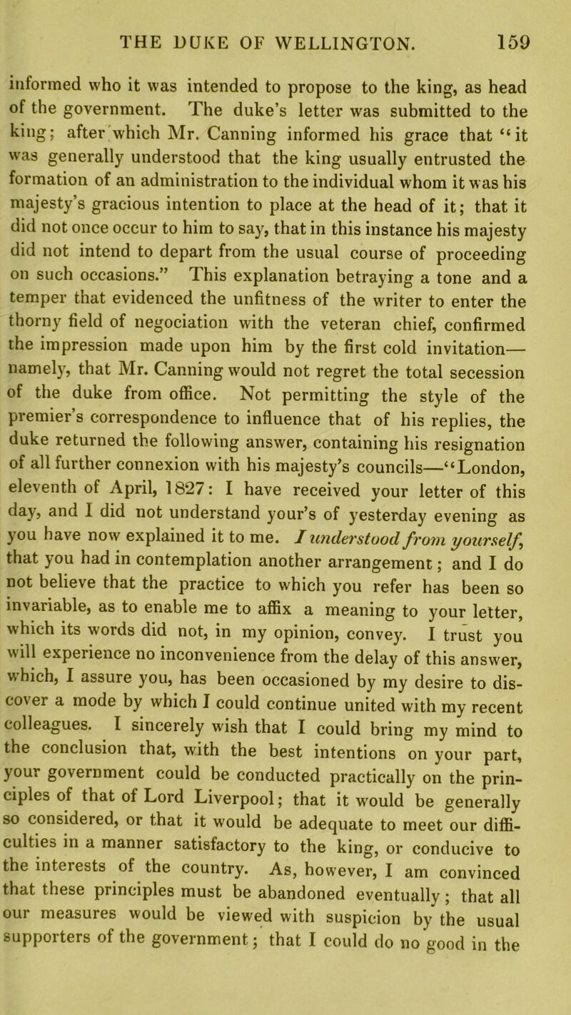 informed who it was intended to propose to the king, as head of the government. The duke’s letter was submitted to the king; after which Mr. Canning informed his grace that “it was generally understood that the king usually entrusted the formation of an administration to the individual whom it was his majesty’s gracious intention to place at the head of it; that it did not once occur to him to say, that in this instance his majesty did not intend to depart from the usual course of proceeding on such occasions.” This explanation betraying a tone and a temper that evidenced the unfitness of the writer to enter the thorny field of negociation with the veteran chief, confirmed the impression made upon him by the first cold invitation— namely, that Mr. Canning would not regret the total secession of the duke from office. Not permitting the style of the premier’s correspondence to influence that of his replies, the duke returned the following answer, containing his resignation of all further connexion with his majesty’s councils—“London, eleventh of April, 1827: I have received your letter of this day, and I did not understand your’s of yesterday evening as you have now explained it to me. I understood from yourself that you had in contemplation another arrangement; and I do not believe that the practice to which you refer has been so invariable, as to enable me to affix a meaning to your letter, which its words did not, in my opinion, convey. I trust you will experience no inconvenience from the delay of this answer, v, hich, I assure you, has been occasioned by my desire to dis- cover a mode by which J could continue united with my recent colleagues. I sincerely wish that I could bring my mind to the conclusion that, with the best intentions on your part, your government could be conducted practically on the prin- ciples of that of Lord Liverpool; that it would be generally so considered, or that it would be adequate to meet our diffi- culties in a manner satisfactory to the king, or conducive to the inteiests of the country. As, however, I am convinced that these principles must be abandoned eventually ; that all our measures would be viewed with suspicion by the usual supporters of the government; that I could do no good in the