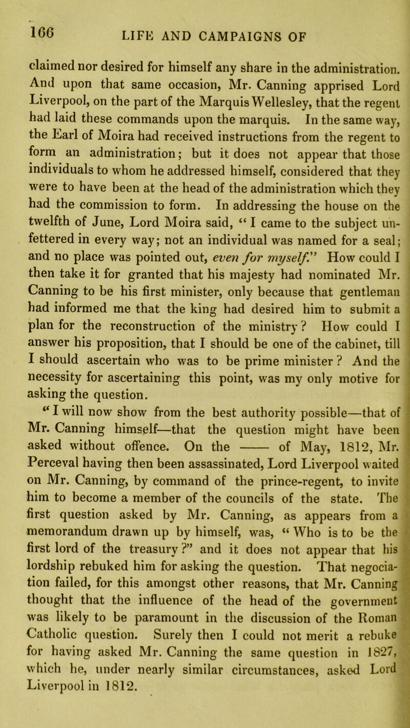 claimed nor desired for himself any share in the administration. And upon that same occasion, Mr. Canning apprised Lord Liverpool, on the part of the Marquis Wellesley, that the regent had laid these commands upon the marquis. In the same way, the Earl of Moira had received instructions from the regent to form an administration; but it does not appear that those individuals to whom he addressed himself, considered that they were to have been at the head of the administration which they had the commission to form. In addressing the house on the twelfth of June, Lord Moira said, “ I came to the subject un- fettered in every way; not an individual was named for a seal; and no place was pointed out, even for myself.” How could I then take it for granted that his majesty had nominated Mr. Canning to be his first minister, only because that gentleman had informed me that the king had desired him to submit a plan for the reconstruction of the ministry ? How could I answer his proposition, that I should be one of the cabinet, till I should ascertain who was to be prime minister ? And the necessity for ascertaining this point, was my only motive for asking the question. “ I will now show from the best authority possible—that of Mr. Canning himself—that the question might have been asked without offence. On the of May, 1812, Mr. : Perceval having then been assassinated, Lord Liverpool waited on Mr. Canning, by command of the prince-regent, to invite him to become a member of the councils of the state. The first question asked by Mr. Canning, as appears from a memorandum drawn up by himself, was, “ Who is to be the first lord of the treasury ?” and it does not appear that his lordship rebuked him for asking the question. That negocia- tion failed, for this amongst other reasons, that Mr. Canning thought that the influence of the head of the government was likely to be paramount in the discussion of the Roman Catholic question. Surely then I could not merit a rebuke for having asked Mr. Canning the same question in 1827, which he, under nearly similar circumstances, asked Lord Liverpool in 1812.