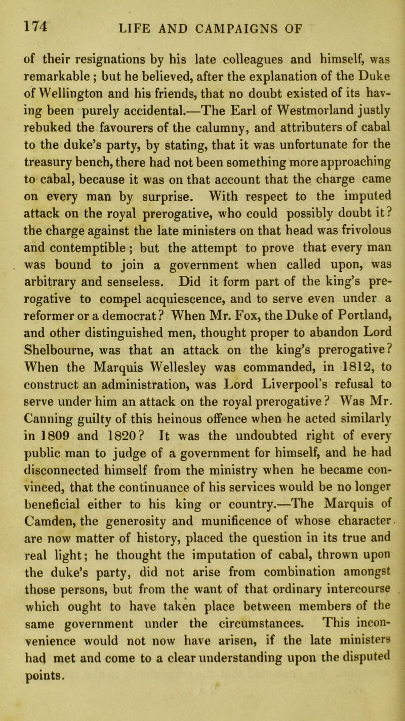 of their resignations by his late colleagues and himself, was remarkable ; but he believed, after the explanation of the Duke of Wellington and his friends, that no doubt existed of its hav- ing been purely accidental.—The Earl of Westmorland justly rebuked the favourers of the calumny, and attributers of cabal to the duke’s party, by stating, that it was unfortunate for the treasury bench, there had not been something more approaching to cabal, because it was on that account that the charge came on every man by surprise. With respect to the imputed attack on the royal prerogative, who could possibly doubt it? the charge against the late ministers on that head was frivolous and contemptible; but the attempt to prove that every man was bound to join a government when called upon, was arbitrary and senseless. Did it form part of the king’s pre- rogative to compel acquiescence, and to serve even under a reformer or a democrat? When Mr. Fox, the Duke of Portland, and other distinguished men, thought proper to abandon Lord Shelbourne, was that an attack on the king’s prerogative? When the Marquis Wellesley was commanded, in 1812, to construct an administration, was Lord Liverpool’s refusal to serve under him an attack on the royal prerogative ? Was Mr. Canning guilty of this heinous offence when he acted similarly in 1809 and 1820? It was the undoubted right of every public man to judge of a government for himself, and he had disconnected himself from the ministry when he became con- vinced, that the continuance of his services would be no longer beneficial either to his king or country.—The Marquis of Camden, the generosity and munificence of whose character, are now matter of history, placed the question in its true and real light; he thought the imputation of cabal, thrown upon the duke’s party, did not arise from combination amongst those persons, but from the want of that ordinary intercourse which ought to have taken place between members of the same government under the circumstances. This incon- venience would not now have arisen, if the late ministers had met and come to a clear understanding upon the disputed points.