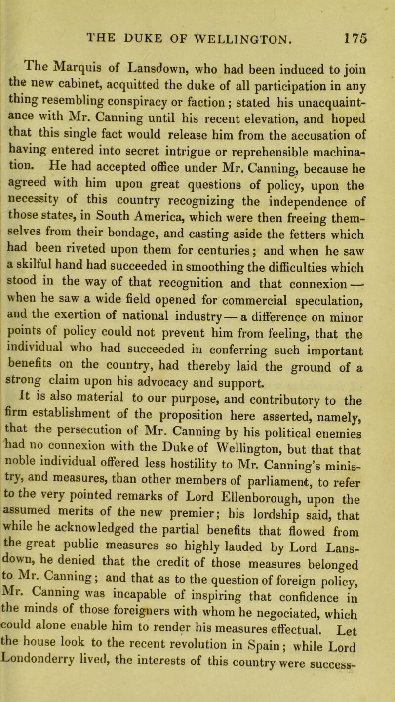 The Marquis of Lansdown, who had been induced to join the new cabinet, acquitted the duke of all participation in any thing resembling conspiracy or faction ; stated his unacquaint- ance with Mr. Canning until his recent elevation, and hoped that this single fact would release him from the accusation of having entered into secret intrigue or reprehensible machina- tion. He had accepted office under Mr. Canning, because he agreed with him upon great questions of policy, upon the necessity of this country recognizing the independence of those states, in South America, which were then freeing them- selves from their bondage, and casting aside the fetters which had been riveted upon them for centuries; and when he saw a skilful hand had succeeded in smoothing the difficulties which stood in the way of that recognition and that connexion — when he saw a wide field opened for commercial speculation, and the exertion of national industry — a difference on minor points of policy could not prevent him from feeling, that the individual who had succeeded in conferring such important benefits on the country, had thereby laid the ground of a strong claim upon his advocacy and support. It is also material to our purpose, and contributory to the firm establishment of the proposition here asserted, namely, that the persecution of Mr. Canning by his political enemies had no connexion with the Duke of Wellington, but that that noble individual offered less hostility to Mr. Canning’s minis- try, and measures, than other members of parliament, to refer to the very pointed remarks of Lord Ellenborough, upon the assumed merits of the new premier; his lordship said, that while he acknowledged the partial benefits that flowed from the great public measures so highly lauded by Lord Lans- down, he denied that the credit of those measures belonged to Mr. Canning; and that as to the question of foreign policy, Mr. Canning was incapable of inspiring that confidence in the minds of those foreigners with whom he negociated, which could alone enable him to render his measures effectual. Let the house look to the recent revolution in Spain; while Lord Londonderry lived, the interests of this country were success-