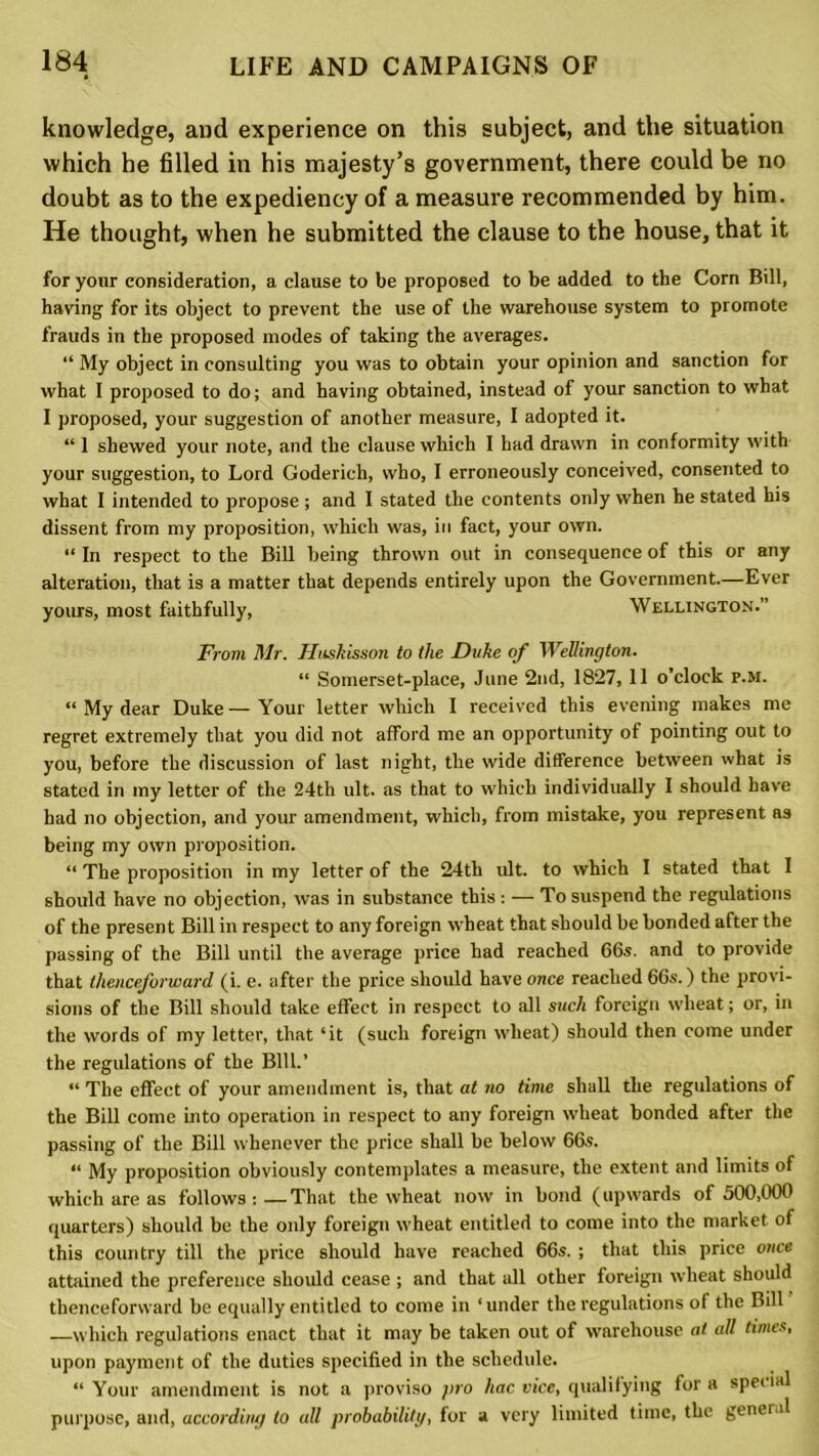 knowledge, and experience on this subject, and the situation which he filled in his majesty’s government, there could be no doubt as to the expediency of a measure recommended by him. He thought, when he submitted the clause to the house, that it for your consideration, a clause to be proposed to be added to the Corn Bill, having for its object to prevent the use of the warehouse system to promote frauds in the proposed modes of taking the averages. “ My object in consulting you was to obtain your opinion and sanction for what I proposed to do; and having obtained, instead of your sanction to what I proposed, your suggestion of another measure, I adopted it. “ 1 shewed your note, and the clause which I had drawn in conformity with your suggestion, to Lord Goderich, who, I erroneously conceived, consented to what I intended to propose ; and I stated the contents only when he stated his dissent from my proposition, which was, in fact, your own. “ In respect to the Bill being thrown out in consequence of this or any alteration, that is a matter that depends entirely upon the Government.—Ever yours, most faithfully, Wellington.” From Mr. Huskisson to the Duke of Wellington. “ Somerset-place, June 2nd, 1827, 11 o’clock p.M. “ My dear Duke — Your letter which I received this evening makes me regret extremely that you did not afford me an opportunity of pointing out to you, before the discussion of last night, the wide difference between what is stated in my letter of the 24th ult. as that to which individually I should have had no objection, and your amendment, which, from mistake, you represent as being my own proposition. “ The proposition in my letter of the 24th ult. to which I stated that I should have no objection, was in substance this: — To suspend the regulations of the present Bill in respect to any foreign wheat that should be bonded after the passing of the Bill until the average price had reached 66s. and to provide that thenceforward (i. e. after the price should have once reached 66s.) the provi- sions of the Bill should take effect in respect to all such foreign wheat; or, in the words of my letter, that ‘it (such foreign wheat) should then come under the regulations of the Bill.’ “ The effect of your amendment is, that at no time shall the regulations of the Bill come into operation in respect to any foreign wheat bonded after the passing of the Bill whenever the price shall be below 66s. “ My proposition obviously contemplates a measure, the extent and limits of which are as follows : —That the wheat now in bond (upwards of 500,000 quarters) should be the only foreign wheat entitled to come into the market of this country till the price should have reached 66s. ; that this price once attained the preference should cease ; and that all other foreign wheat should thenceforward be equally entitled to come in ‘under the regulations of the Bill which regulations enact that it may be taken out of warehouse at all times, upon payment of the duties specified in the schedule. “Your amendment is not a proviso pro hac vice, qualifying fora special purpose, and, according to all probability, for a very limited time, the general