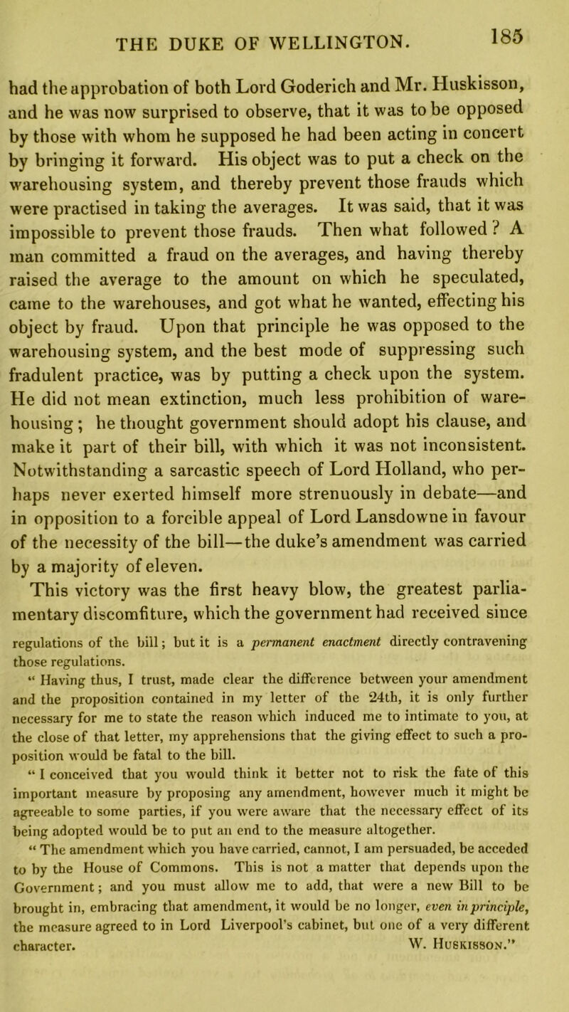 had the approbation of both Lord Goderich and Mr. Huskisson, and he was now surprised to observe, that it was to be opposed by those with whom he supposed he had been acting in concert by bringing it forward. His object was to put a check on the warehousing system, and thereby prevent those frauds which were practised in taking the averages. It was said, that it was impossible to prevent those frauds. Then what followed ? A man committed a fraud on the averages, and having thereby raised the average to the amount on which he speculated, came to the warehouses, and got what he wanted, effecting his object by fraud. Upon that principle he was opposed to the warehousing system, and the best mode of suppressing such fradulent practice, was by putting a check upon the system. He did not mean extinction, much less prohibition of ware- housing ; he thought government should adopt his clause, and make it part of their bill, with which it was not inconsistent. Notwithstanding a sarcastic speech of Lord Holland, who per- haps never exerted himself more strenuously in debate—and in opposition to a forcible appeal of Lord Lansdowne in favour of the necessity of the bill—the duke’s amendment was carried by a majority of eleven. This victory was the first heavy blow, the greatest parlia- mentary discomfiture, which the government had received since regulations of the bill; but it is a permanent enactment directly contravening those regulations. “ Having thus, I trust, made clear the difference between your amendment and the proposition contained in my letter of the 24th, it is only further necessary for me to state the reason which induced me to intimate to you, at the close of that letter, my apprehensions that the giving effect to such a pro- position would be fatal to the bill. “ I conceived that you would think it better not to risk the fate of this important measure by proposing any amendment, however much it might be agreeable to some parties, if you were aware that the necessary effect of its being adopted would be to put an end to the measure altogether. “ The amendment which you have carried, cannot, I am persuaded, be acceded to by the House of Commons. This is not a matter that depends upon the Government; and you must allow me to add, that were a new Bill to be brought in, embracing that amendment, it would be no longer, even in principle, the measure agreed to in Lord Liverpool’s cabinet, but one of a very different character. W. Huskisson.”