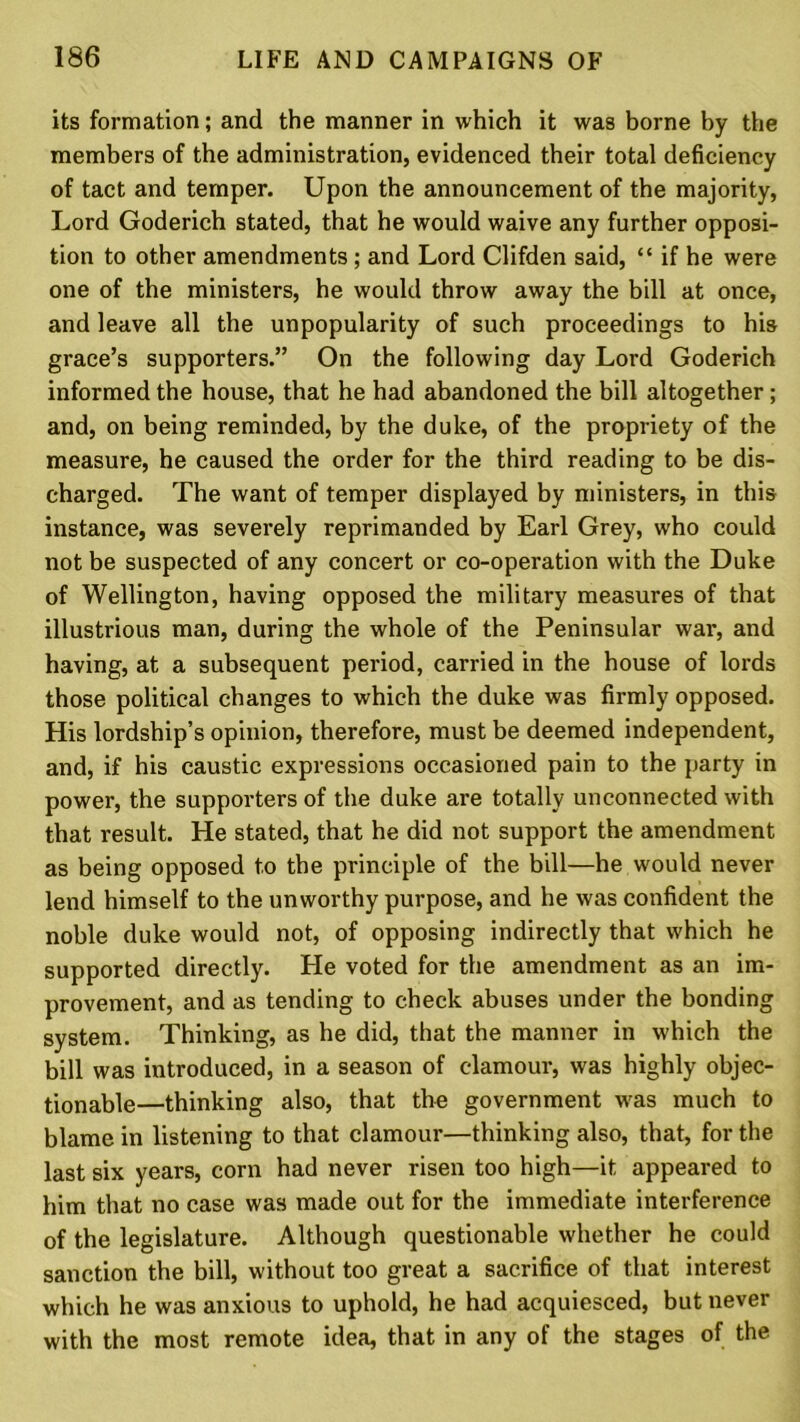 its formation; and the manner in which it was borne by the members of the administration, evidenced their total deficiency of tact and temper. Upon the announcement of the majority, Lord Goderich stated, that he would waive any further opposi- tion to other amendments ; and Lord Clifden said, “ if he were one of the ministers, he would throw away the bill at once, and leave all the unpopularity of such proceedings to his grace’s supporters.” On the following day Lord Goderich informed the house, that he had abandoned the bill altogether; and, on being reminded, by the duke, of the propriety of the measure, he caused the order for the third reading to be dis- charged. The want of temper displayed by ministers, in this instance, was severely reprimanded by Earl Grey, who could not be suspected of any concert or co-operation with the Duke of Wellington, having opposed the military measures of that illustrious man, during the whole of the Peninsular war, and having, at a subsequent period, carried in the house of lords those political changes to which the duke was firmly opposed. His lordship’s opinion, therefore, must be deemed independent, and, if his caustic expressions occasioned pain to the party in power, the supporters of the duke are totally unconnected with that result. He stated, that he did not support the amendment as being opposed to the principle of the bill—he would never lend himself to the unworthy purpose, and he was confident the noble duke would not, of opposing indirectly that which he supported directly. He voted for the amendment as an im- provement, and as tending to check abuses under the bonding system. Thinking, as he did, that the manner in which the bill was introduced, in a season of clamour, was highly objec- tionable—thinking also, that the government was much to blame in listening to that clamour—thinking also, that, for the last six years, corn had never risen too high—it appeared to him that no case was made out for the immediate interference of the legislature. Although questionable whether he could sanction the bill, without too great a sacrifice of that interest which he was anxious to uphold, he had acquiesced, but never with the most remote idea, that in any of the stages of the