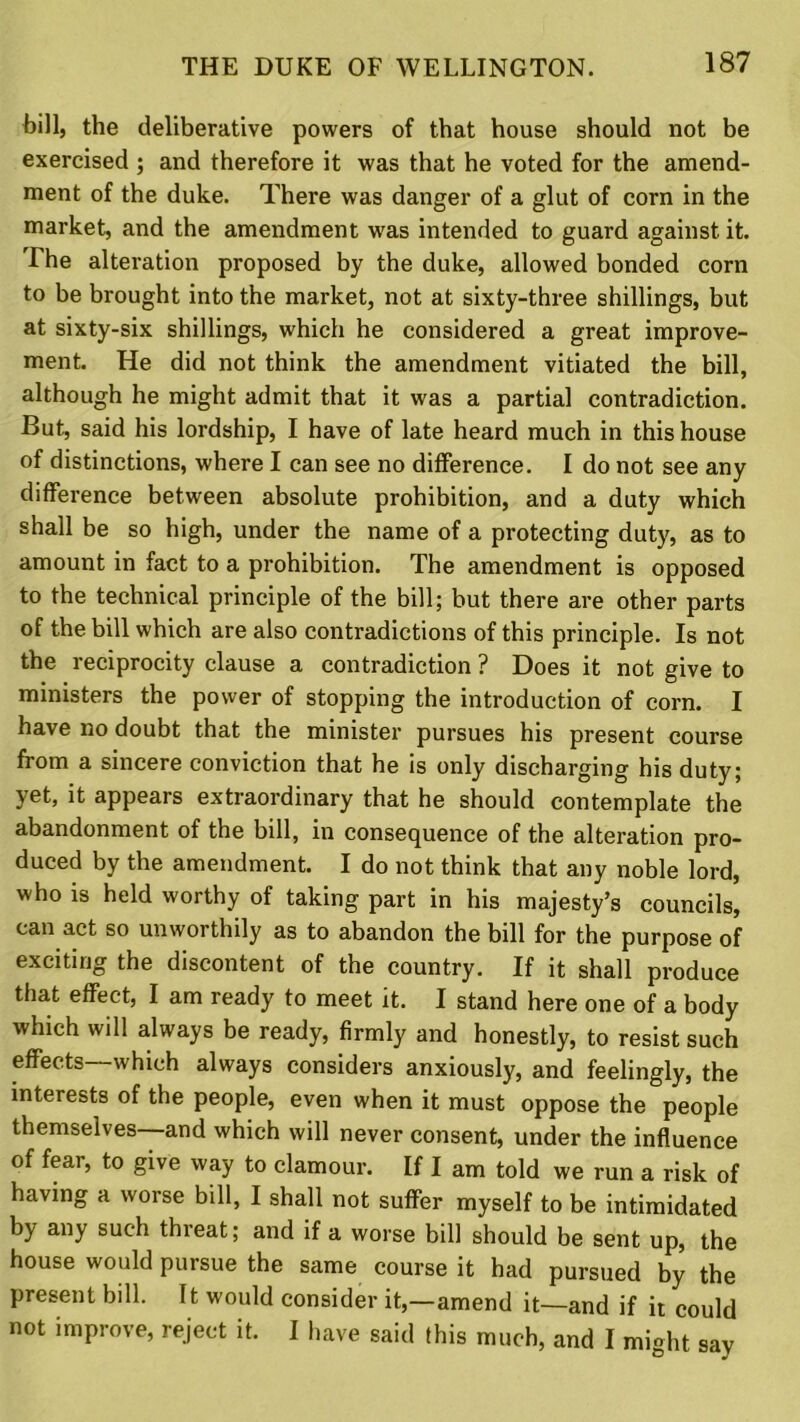 bill, the deliberative powers of that house should not be exercised ; and therefore it was that he voted for the amend- ment of the duke. There was danger of a glut of corn in the market, and the amendment was intended to guard against it. The alteration proposed by the duke, allowed bonded corn to be brought into the market, not at sixty-three shillings, but at sixty-six shillings, which he considered a great improve- ment. He did not think the amendment vitiated the bill, although he might admit that it was a partial contradiction. But, said his lordship, I have of late heard much in this house of distinctions, where I can see no difference. I do not see any difference between absolute prohibition, and a duty which shall be so high, under the name of a protecting duty, as to amount in fact to a prohibition. The amendment is opposed to the technical principle of the bill; but there are other parts of the bill which are also contradictions of this principle. Is not the reciprocity clause a contradiction ? Does it not give to ministers the power of stopping the introduction of corn. I have no doubt that the minister pursues his present course from a sincere conviction that he is only discharging his duty; yet, it appears extraordinary that he should contemplate the abandonment of the bill, in consequence of the alteration pro- duced by the amendment. I do not think that any noble lord, who is held worthy of taking part in his majesty’s councils, can act so unworthily as to abandon the bill for the purpose of exciting the discontent of the country. If it shall produce that effect, I am ready to meet it. I stand here one of a body which will always be ready, firmly and honestly, to resist such effects—which always considers anxiously, and feelingly, the interests of the people, even when it must oppose the people themselves—and which will never consent, under the influence of fear, to give way to clamour. If I am told we run a risk of having a worse bill, I shall not suffer myself to be intimidated by any such thieat; and if a worse bill should be sent up, the house would pursue the same course it had pursued by the present bill. It would consider it,—amend it—and if it could not improve, reject it. I have said (his much, and I might say