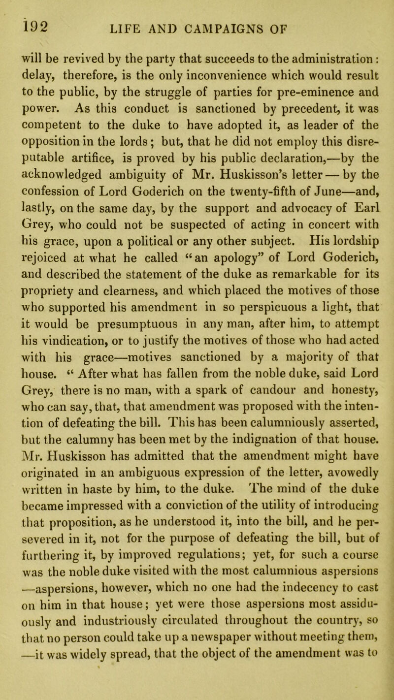 will be revived by the party that succeeds to the administration : delay, therefore, is the only inconvenience which would result to the public, by the struggle of parties for pre-eminence and power. As this conduct is sanctioned by precedent, it was competent to the duke to have adopted it, as leader of the opposition in the lords ; but, that he did not employ this disre- putable artifice, is proved by his public declaration,—by the acknowledged ambiguity of Mr. Huskisson’s letter — by the confession of Lord Goderich on the twenty-fifth of June—and, lastly, on the same day, by the support and advocacy of Earl Grey, who could not be suspected of acting in concert with his grace, upon a political or any other subject. His lordship rejoiced at what he called “an apology” of Lord Goderich, and described the statement of the duke as remarkable for its propriety and clearness, and which placed the motives of those who supported his amendment in so perspicuous a light, that it would be presumptuous in any man, after him, to attempt his vindication, or to justify the motives of those who had acted with his grace—motives sanctioned by a majority of that house. “ After what has fallen from the noble duke, said Lord Grey, there is no man, with a spark of candour and honesty, who can say, that, that amendment was proposed with the inten- tion of defeating the bill. This has been calumniously asserted, but the calumny has been met by the indignation of that house. Mr. Huskisson has admitted that the amendment might have originated in an ambiguous expression of the letter, avowedly written in haste by him, to the duke. The mind of the duke became impressed with a conviction of the utility of introducing that proposition, as he understood it, into the bill, and he per- severed in it, not for the purpose of defeating the bill, but of furthering it, by improved regulations; yet, for such a course was the noble duke visited with the most calumnious aspersions —aspersions, however, which no one had the indecency to cast on him in that house; yet were those aspersions most assidu- ously and industriously circulated throughout the country, so that no person could take up a newspaper without meeting them, —it was widely spread, that the object of the amendment was to