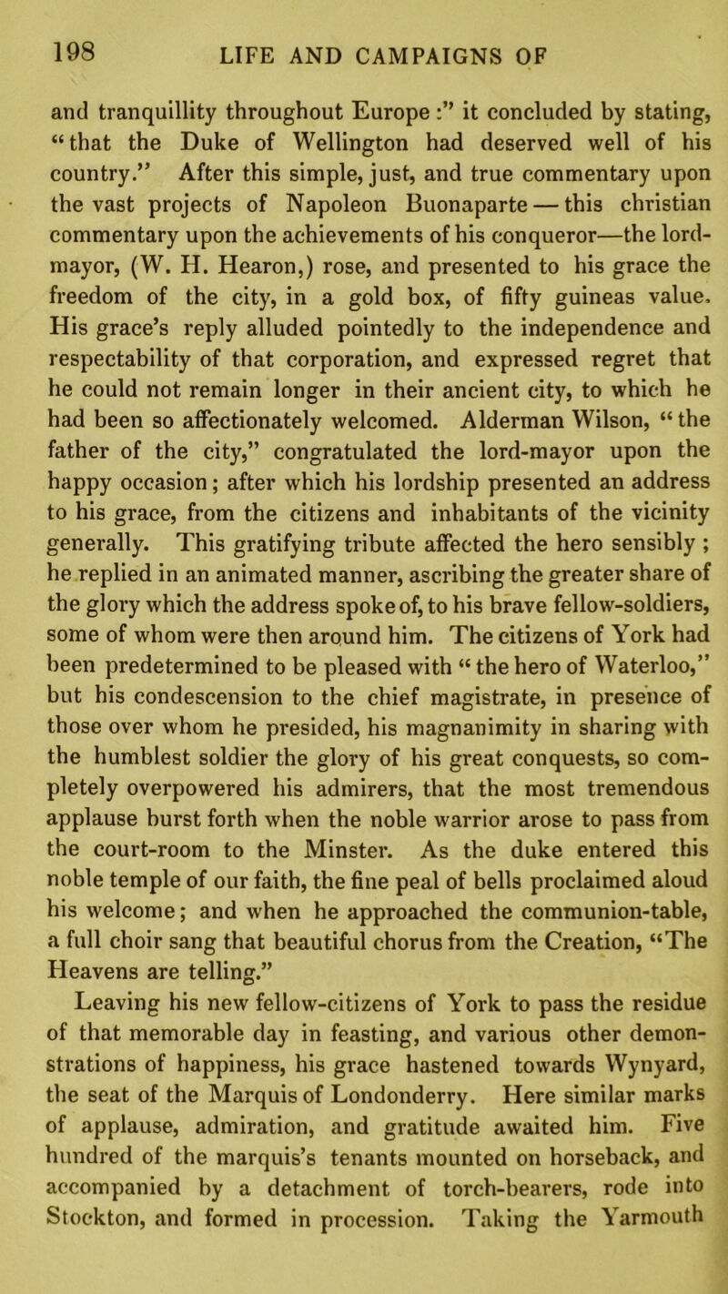 and tranquillity throughout Europeit concluded by stating, “that the Duke of Wellington had deserved well of his country.” After this simple, just, and true commentary upon the vast projects of Napoleon Buonaparte — this Christian commentary upon the achievements of his conqueror—the lord- mayor, (W. H. Hearon,) rose, and presented to his grace the freedom of the city, in a gold box, of fifty guineas value. His grace’s reply alluded pointedly to the independence and respectability of that corporation, and expressed regret that he could not remain longer in their ancient city, to which he had been so affectionately welcomed. Alderman Wilson, “ the father of the city,” congratulated the lord-mayor upon the happy occasion; after which his lordship presented an address to his grace, from the citizens and inhabitants of the vicinity generally. This gratifying tribute affected the hero sensibly ; he replied in an animated manner, ascribing the greater share of the glory which the address spoke of, to his brave fellow-soldiers, some of whom were then around him. The citizens of York had been predetermined to be pleased with “ the hero of Waterloo,” but his condescension to the chief magistrate, in presence of those over whom he presided, his magnanimity in sharing with the humblest soldier the glory of his great conquests, so com- pletely overpowered his admirers, that the most tremendous applause hurst forth when the noble warrior arose to pass from the court-room to the Minster. As the duke entered this noble temple of our faith, the fine peal of bells proclaimed aloud his welcome; and when he approached the communion-table, a full choir sang that beautiful chorus from the Creation, “The Heavens are telling.” Leaving his new fellow-citizens of York to pass the residue of that memorable day in feasting, and various other demon- strations of happiness, his grace hastened towards Wynyard, the seat of the Marquis of Londonderry. Here similar marks of applause, admiration, and gratitude awaited him. Five hundred of the marquis’s tenants mounted on horseback, and accompanied by a detachment of torch-hearers, rode into Stockton, and formed in procession. Taking the Yarmouth