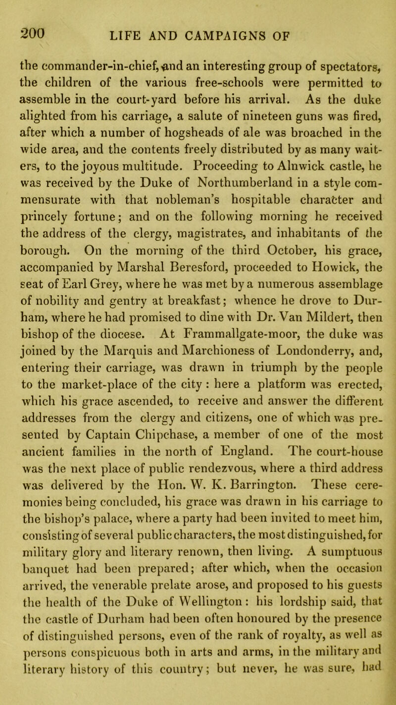 the commander-in-chief, flnd an interesting group of spectators, the children of the various free-schools were permitted to assemble in the court-yard before his arrival. As the duke alighted from his carriage, a salute of nineteen guns was fired, after which a number of hogsheads of ale was broached in the wide area, and the contents freely distributed by as many wait- ers, to the joyous multitude. Proceeding to Alnwick castle, he was received by the Duke of Northumberland in a style com- mensurate with that nobleman’s hospitable character and princely fortune; and on the following morning he received the address of the clergy, magistrates, and inhabitants of the borough. On the morning of the third October, his grace, accompanied by Marshal Beresford, proceeded to Howick, the seat of Earl Grey, where he was met by a numerous assemblage of nobility and gentry at breakfast; whence he drove to Dur- ham, where he had promised to dine with Dr. Van Mildert, then bishop of the diocese. At Frammallgate-moor, the duke was joined by the Marquis and Marchioness of Londonderry, and, entering their carriage, was drawn in triumph by the people to the market-place of the city : here a platform was erected, which his grace ascended, to receive and answer the different addresses from the clergy and citizens, one of which was pre- sented by Captain Chipchase, a member of one of the most ancient families in the north of England. The court-house was the next place of public rendezvous, where a third address was delivered by the Hon. W. K. Barrington. These cere- monies being concluded, his grace was drawn in his carriage to the bishop’s palace, where a party had been invited to meet him, consisting of several public characters, the most distinguished, for military glory and literary renown, then living. A sumptuous banquet had been prepared; after which, when the occasion arrived, the venerable prelate arose, and proposed to his guests the health of the Duke of Wellington: his lordship said, that the castle of Durham had been often honoured by the presence of distinguished persons, even of the rank of royalty, as well as persons conspicuous both in arts and arms, in the military and literary history of this country; but never, he was sure, had