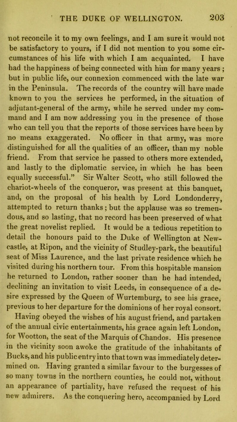 not reconcile it to my own feelings, and I am sure it would not be satisfactory to yours, if I did not mention to you some cir- cumstances of his life with which I am acquainted. I have had the happiness of being connected with him for many years ; but in public life, our connexion commenced with the late war in the Peninsula. The records of the country will have made known to you the services he performed, in the situation of adjutant-general of the army, while he served under my com- mand and I am now addressing you in the presence of those who can tell you that the reports of those services have been by no means exaggerated. No officer in that army, was more distinguished for all the qualities of an officer, than my noble friend. From that service he passed to others more extended, and lastly to the diplomatic service, in which he has been equally successful.” Sir Walter Scott, who still followed the chariot-wheels of the conqueror, was present at this banquet, and, on the proposal of his health by Lord Londonderry, attempted to return thanks; but the applause was so tremen- dous, and so lasting, that no record has been preserved of what the great novelist replied. It would be a tedious repetition to detail the honours paid to the Duke of Wellington at New- castle, at Ripon, and the vicinity of Studley-park, the beautiful seat of Miss Laurence, and the last private residence which he visited during his northern tour. From this hospitable mansion he returned to London, rather sooner than he had intended, declining an invitation to visit Leeds, in consequence of a de- sire expressed by the Queen of Wurtemburg, to see his grace, previous to her departure for the dominions of her royal consort. Having obeyed the wishes of his august friend, and partaken of the annual civic entertainments, his grace again left London, for Wootton, the seat of the Marquis of Chandos. His presence in the vicinity soon awoke the gratitude of the inhabitants of Bucks, and his public entry into that town was immediately deter- mined on. Having granted a similar favour to the burgesses of so many towns in the northern counties, he could not, without an appearance of partiality, have refused the request of his new admirers. As the conquering hero, accompanied by Lord