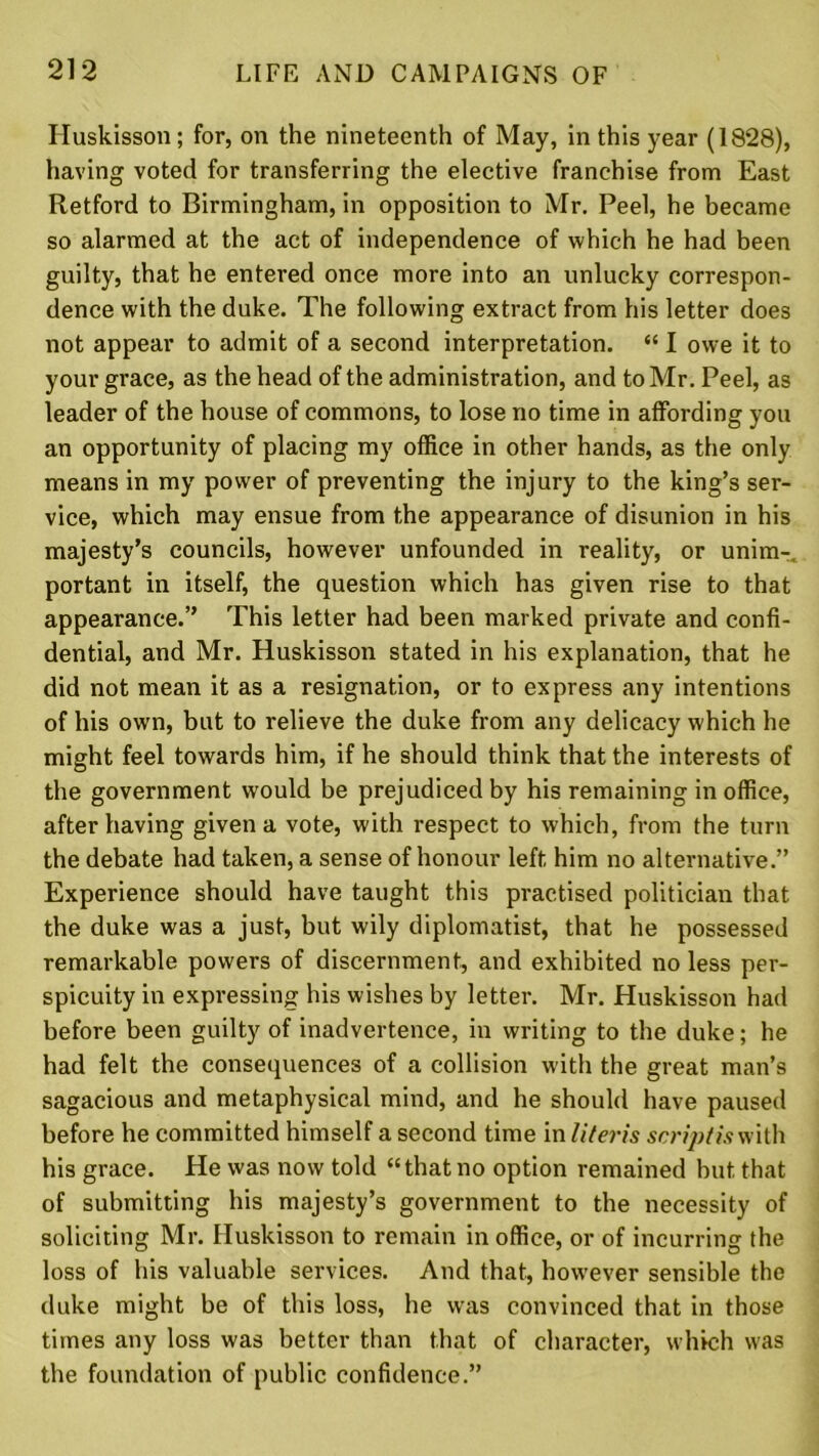 Huskisson; for, on the nineteenth of May, in this year (1828), having voted for transferring the elective franchise from East Retford to Birmingham, in opposition to Mr. Peel, he became so alarmed at the act of independence of which he had been guilty, that he entered once more into an unlucky correspon- dence with the duke. The following extract from his letter does not appear to admit of a second interpretation. “ I owe it to your grace, as the head of the administration, and to Mr. Peel, as leader of the house of commons, to lose no time in affording you an opportunity of placing my office in other hands, as the only means in my power of preventing the injury to the king’s ser- vice, which may ensue from the appearance of disunion in his majesty’s councils, however unfounded in reality, or unim- portant in itself, the question which has given rise to that appearance.’’ This letter had been marked private and confi- dential, and Mr. Huskisson stated in his explanation, that he did not mean it as a resignation, or to express any intentions of his own, but to relieve the duke from any delicacy which he might feel towards him, if he should think that the interests of the government would be prejudiced by his remaining in office, after having given a vote, with respect to which, from the turn the debate had taken, a sense of honour left him no alternative.” Experience should have taught this practised politician that the duke was a just, but wily diplomatist, that he possessed remarkable powers of discernment, and exhibited no less per- spicuity in expressing his wishes by letter. Mr. Huskisson had before been guilty of inadvertence, in writing to the duke; he had felt the consequences of a collision with the great man’s sagacious and metaphysical mind, and he should have paused before he committed himself a second time in Uteris script is with his grace. He was now told “that no option remained but that of submitting his majesty’s government to the necessity of soliciting Mr. Huskisson to remain in office, or of incurring the loss of his valuable services. And that, however sensible the duke might be of this loss, he was convinced that in those times any loss was better than that of character, which was the foundation of public confidence.”