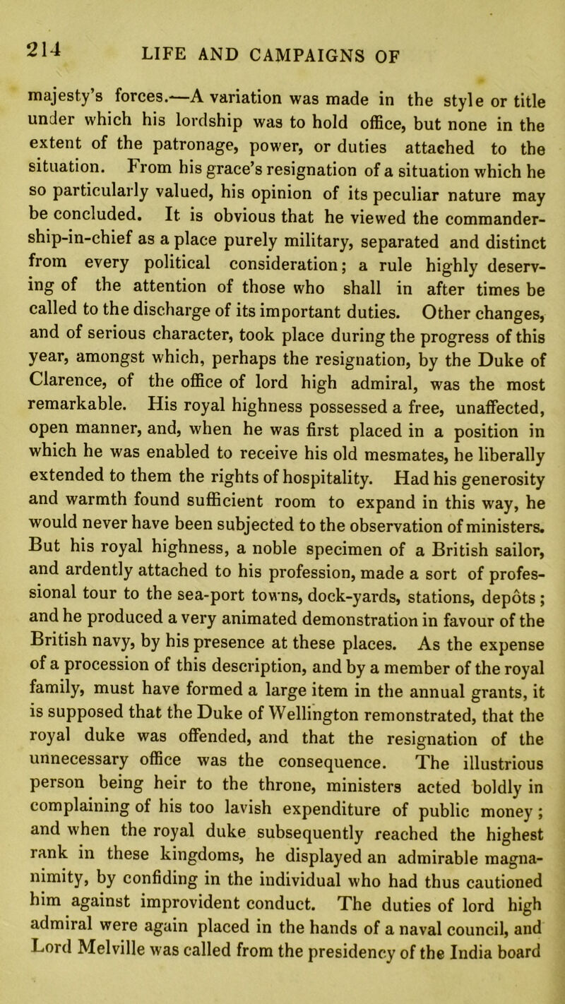 majesty’s forces.—A variation was made in the style or title under which his lordship was to hold office, but none in the extent of the patronage, power, or duties attached to the situation. From his grace’s resignation of a situation which he so particularly valued, his opinion of its peculiar nature may be concluded. It is obvious that he viewed the commander- ship-in-chief as a place purely military, separated and distinct from every political consideration; a rule highly deserv- ing of the attention of those who shall in after times be called to the discharge of its important duties. Other changes, and of serious character, took place during the progress of this year, amongst which, perhaps the resignation, by the Duke of Clarence, of the office of lord high admiral, was the most remarkable. His royal highness possessed a free, unaffected, open manner, and, when he was first placed in a position in which he was enabled to receive his old mesmates, he liberally extended to them the rights of hospitality. Had his generosity and warmth found sufficient room to expand in this way, he would never have been subjected to the observation of ministers. But his royal highness, a noble specimen of a British sailor, and ardently attached to his profession, made a sort of profes- sional tour to the sea-port towns, dock-yards, stations, depots; and he produced a very animated demonstration in favour of the British navy, by his presence at these places. As the expense of a procession of this description, and by a member of the royal family, must have formed a large item in the annual grants, it is supposed that the Duke of Wellington remonstrated, that the royal duke was offended, and that the resignation of the unnecessary office was the consequence. The illustrious person being heir to the throne, ministers acted boldly in complaining of his too lavish expenditure of public money ; and when the royal duke subsequently reached the highest rank in these kingdoms, he displayed an admirable magna- nimity, by confiding in the individual who had thus cautioned him against improvident conduct. The duties of lord high admiral were again placed in the hands of a naval council, and Lord Melville was called from the presidency of the India board