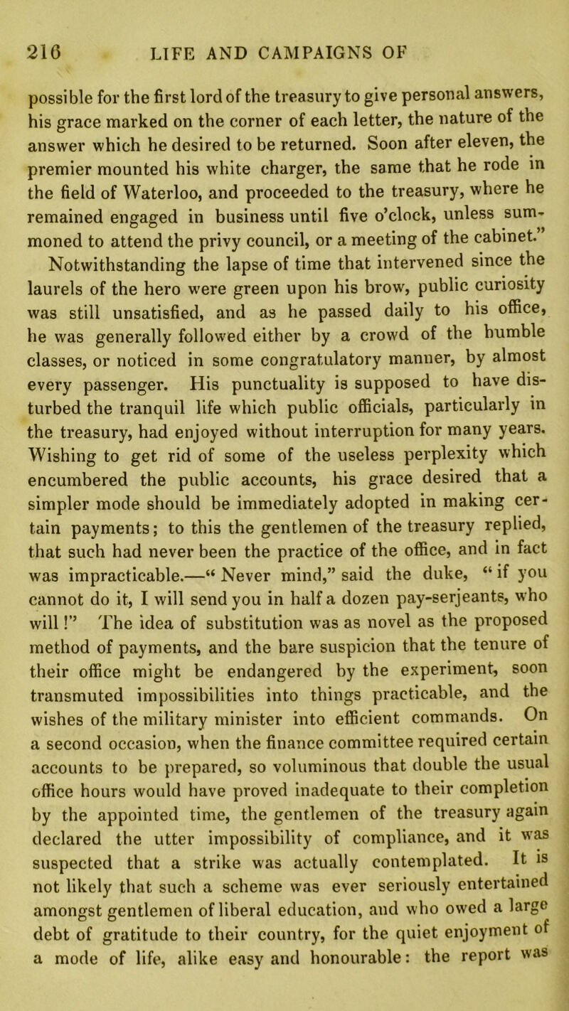 possible for the first lord of the treasury to give personal answers, his grace marked on the corner of each letter, the nature of the answer which he desired to be returned. Soon after eleven, the premier mounted his white charger, the same that he rode in the field of Waterloo, and proceeded to the treasury, where he remained engaged in business until five o’clock, unless sum- moned to attend the privy council, or a meeting of the cabinet. Notwithstanding the lapse of time that intervened since the laurels of the hero were green upon his brow, public curiosity was still unsatisfied, and as he passed daily to his office, he was generally followed either by a crowd of the humble classes, or noticed in some congratulatory manner, by almost every passenger. His punctuality is supposed to have dis- turbed the tranquil life which public officials, particularly in the treasury, had enjoyed without interruption for many years. Wishing to get rid of some of the useless perplexity which encumbered the public accounts, his grace desired that a simpler mode should be immediately adopted in making cer- tain payments; to this the gentlemen of the treasury replied, that such had never been the practice of the office, and in fact was impracticable.—“ Never mind,” said the duke, “ if you cannot do it, I will send you in half a dozen pay-serjeants, who will!’’ The idea of substitution was as novel as the proposed method of payments, and the bare suspicion that the tenure of their office might be endangered by the experiment, soon transmuted impossibilities into things practicable, and the wishes of the military minister into efficient commands. On a second occasion, when the finance committee required certain accounts to be prepared, so voluminous that double the usual office hours would have proved inadequate to their completion by the appointed time, the gentlemen of the treasury again declared the utter impossibility of compliance, and it was suspected that a strike was actually contemplated. It is not likely that such a scheme was ever seriously entertained amongst gentlemen of liberal education, and who owed a large debt of gratitude to their country, for the quiet enjoyment of a mode of life, alike easy and honourable: the report was