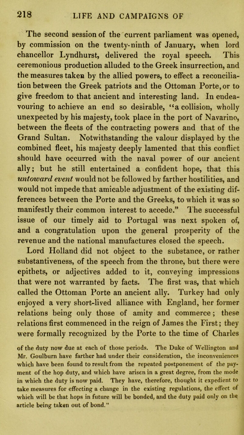 The second session of the current parliament was opened, by commission on the twenty-ninth of January, when lord chancellor Lyndhurst, delivered the royal speech. This ceremonious production alluded to the Greek insurrection, and the measures taken by the allied powers, to effect a reconcilia- tion between the Greek patriots and the Ottoman Porte, or to give freedom to that ancient and interesting land. In endea- vouring to achieve an end so desirable, “a collision, wholly unexpected by his majesty, took place in the port of Navarino, between the fleets of the contracting powers and that of the Grand Sultan. Notwithstanding the valour displayed by the combined fleet, his majesty deeply lamented that this conflict should have occurred with the naval power of our ancient ally; but he still entertained a confident hope, that this untoward event would not be followed by farther hostilities, and would not impede that amicable adjustment of the existing dif- ferences between the Porte and the Greeks, to which it was so manifestly their common interest to accede.” The successful issue of our timely aid to Portugal was next spoken of, and a congratulation upon the general prosperity of the revenue and the national manufactures closed the speech. Lord Holland did not object to the substance, or rather substantiveness, of the speech from the throne, but there were epithets, or adjectives added to it, conveying impressions that were not warranted by facts. The first was, that which called the Ottoman Porte an ancient ally. Turkey had only enjoyed a very short-lived alliance with England, her former relations being only those of amity and commerce ; these relations first commenced in the reign of James the First; they were formally recognized by the Porte to the time of Charles of the duty now due at each of those periods. The Duke of Wellington and Mr. Goulburn have farther had under their consideration, the inconveniences which have been found to result from the repeated postponement of the pay- ment of the hop duty, and which have arisen in a great degree, from the mode in which the duty is now paid. They have, therefore, thought it expedient to take measures for effecting a change in the existing regulations, the effect of which will be that hops in future will be bonded, and the duty paid only on the article being taken out of bond.”