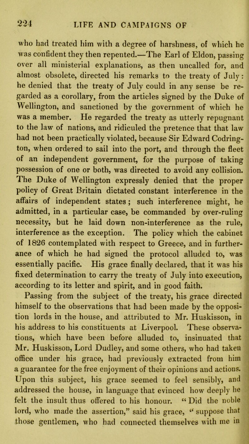 who had treated him with a degree of harshness, of which he was confident they then repented.—The Earl of Eldon, passing over all ministerial explanations, as then uncalled for, and almost obsolete, directed his remarks to the treaty of July: he denied that the treaty of July could in any sense be re- garded as a corollary, from the articles signed by the Duke of Wellington, and sanctioned by the government of which he was a member. He regarded the treaty as utterly repugnant to the law of nations, and ridiculed the pretence that that law had not been practically violated, because Sir Edward Codring- ton, when ordered to sail into the port, and through the fleet of an independent government, for the purpose of taking possession of one or both, was directed to avoid any collision. The Duke of Wellington expressly denied that the proper policy of Great Britain dictated constant interference in the affairs of independent states; such interference might, he admitted, in a particular case, be commanded by over-ruling necessity, but he laid down non-interference as the rule, interference as the exception. The policy which the cabinet of 1826 contemplated with respect to Greece, and in further- ance of which he had signed the protocol alluded to, was essentially pacific. His grace finally declared, that it was his fixed determination to carry the treaty of July into execution, according to its letter and spirit, and in good faith. Passing from the subject of the treaty, his grace directed himself to the observations that had been made by the opposi- tion lords in the house, and attributed to Mr. Huskisson, in his address to his constituents at Liverpool. These observa- tions, which have been before alluded to, insinuated that Mr. Huskisson, Lord Dudley, and some others, who had taken office under his grace, had previously extracted from him a guarantee for the free enjoyment of their opinions and actions. Upon this subject, his grace seemed to feel sensibly, and addressed the house, in language that evinced how deeply he felt the insult thus offered to his honour. “ Did the noble lord, who made the assertion,” said his grace, “ suppose that those gentlemen, who had connected themselves with me in