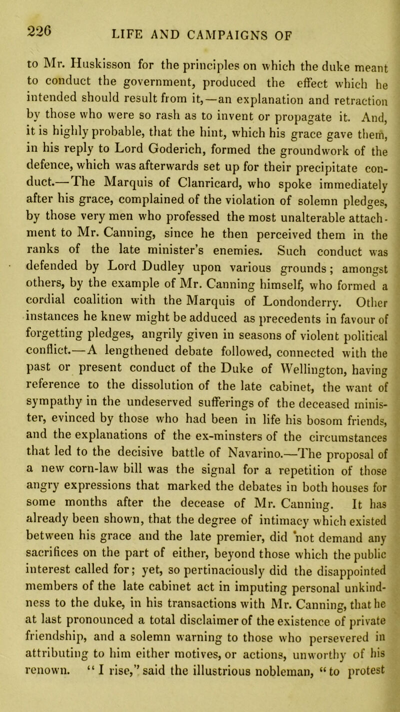 to Mr. Huskisson for the principles on which the duke meant to conduct the government, produced the effect which he intended should result from it,—an explanation and retraction by those who were so rash as to invent or propagate it. And, it is highly probable, that the hint, which his grace gave them, in his reply to Lord Goderich, formed the groundwork of the defence, which was afterwards set up for their precipitate con- duct.— The Marquis of Clanricard, who spoke immediately after his grace, complained of the violation of solemn pledges, by those very men who professed the most unalterable attach- ment to Mr. Canning, since he then perceived them in the ranks of the late minister’s enemies. Such conduct was defended by Lord Dudley upon various grounds; amongst others, by the example of Mr. Canning himself, who formed a cordial coalition with the Marquis of Londonderry. Other instances he knew might be adduced as precedents in favour of forgetting pledges, angrily given in seasons of violent political conflict.—A lengthened debate followed, connected with the past or present conduct of the Duke of Wellington, having reference to the dissolution of the late cabinet, the want of sympathy in the undeserved sufferings of the deceased minis- ter, evinced by those who had been in life his bosom friends, and the explanations of the ex-minsters of the circumstances that led to the decisive battle of Navarino.—The proposal of a new corn-law bill was the signal for a repetition of those angry expressions that marked the debates in both houses for some months after the decease of Mr. Canning. It has already been shown, that the degree of intimacy which existed between his grace and the late premier, did not demand any sacrifices on the part of either, beyond those which the public interest called for; yet, so pertinaciously did the disappointed members of the late cabinet act in imputing personal unkind- ness to the duke, in his transactions with Mr. Canning, that he at last pronounced a total disclaimer of the existence of private friendship, and a solemn warning to those who persevered in attributing to him either motives, or actions, unworthy of his renown. “I rise,”said the illustrious nobleman, “to protest