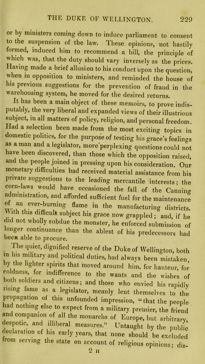 oi by ministers coming down to induce parliament to consent to the suspension of the law'. These opinions, not hastily formed, induced him to recommend a bill, the principle of w hich w'as, that the duty should vary inversely as the prices. Having made a brief allusion to his conduct upon the question, when in opposition to ministers, and reminded the house of his previous suggestions for the prevention of fraud in the warehousing system, he moved for the desired returns. It has been a main object of these memoirs, to prove indis- putably, the very liberal and expanded views of their illustrious subject, m all matters of policy, religion, and personal freedom. Had a selection been made from the most exciting topics in domestic politics, for the purpose of testing his grace’s feelings as a man and a legislator, more perplexing questions could not have been discovered, than those which the opposition raised, and the people joined in pressing upon his consideration. Our monetary difficulties had received material assistance from his private suggestions to the leading mercantile interests; the corn-laws would have occasioned the fall of the Canning administration, and afforded sufficient fuel for the maintenance „“Tg flame in manufacturing districts. tth tins difficult subject his grace now grappled ; and, if he did not wholly subdue the monster, he enforced submission of longer continuance than the ablest of his predecessors had bees able to procure. The quiet, dignified reserve of the Duke of Wellington, both in his military and political duties, had always been mistaken by the lighter spirits that moved around him, for hauteur, for coldness, for indifference to the wants and the wishes of both soldiers and citizens; and those who envied his rapidly rising fame as a legislator, meanly lent themselves to the propagation of this unfounded impression, “ that the people had nothing else to expect from a military premier, the friend and companion of all the monarchs of Europe, but arbitrary despotic, and illiberal measures.” Untaught by the public declaration of his early years, that none should be excluded from serving the state on account of religious opinions; dis- 2 H