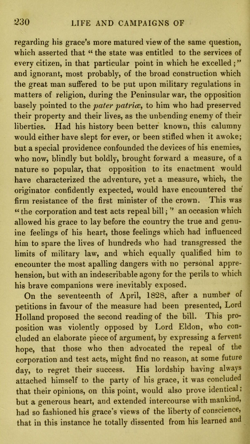 regarding his grace’s more matured view of the same question, which asserted that “ the state was entitled to the services of every citizen, in that particular point in which he excelled ; ” and ignorant, most probably, of the broad construction which the great man suffered to be put upon military regulations in matters of religion, during the Peninsular war, the opposition basely pointed to the pater patriae, to him who had preserved their property and their lives, as the unbending enemy of their liberties. Had his history been better known, this calumny would either have slept for ever, or been stifled when it awoke; but a special providence confounded the devices of his enemies, who now, blindly but boldly, brought forward a measure, of a nature so popular, that opposition to its enactment would have characterized the adventure, yet a measure, which, the originator confidently expected, would have encountered the firm resistance of the first minister of the crown. This was “ the corporation and test acts repeal bill; ” an occasion which allowed his grace to lay before the country the true and genu- ine feelings of his heart, those feelings which had influenced him to spare the lives of hundreds who had transgressed the limits of military law, and which equally qualified him to encounter the most apalling dangers with no personal appre- hension, but with an indescribable agony for the perils to which his brave companions were inevitably exposed. On the seventeenth of April, 1828, after a number of petitions in favour of the measure had been presented, Lord Holland proposed the second reading of the bill. This pro- position was violently opposed by Lord Eldon, who con- cluded an elaborate piece of argument, by expressing a fervent hope, that those who then advocated the repeal of the corporation and test acts, might find no reason, at some future day, to regret their success. His lordship having always attached himself to the party of his grace, it was concluded that their opinions, on this point, would also prove identical; but a generous heart, and extended intercourse with mankind, had so fashioned his grace’s views of the liberty of conscience, that in this instance he totally dissented from his learned and