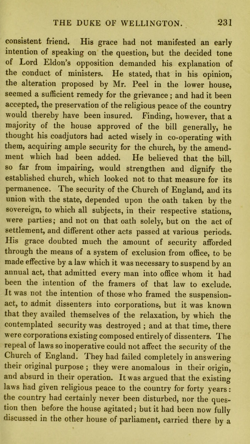 consistent friend. His grace had not manifested an early intention of speaking on the question, but the decided tone of Lord Eldon’s opposition demanded his explanation of the conduct of ministers. He stated, that in his opinion, the alteration proposed by Mr. Peel in the lower house, seemed a sufficient remedy for the grievance ; and had it been accepted, the preservation of the religious peace of the country would thereby have been insured. Finding, however, that a majority of the house approved of the bill generally, he thought his coadjutors had acted wisely in co-operating with them, acquiring ample security for the church, by the amend- ment which had been added. He believed that the bill, so far from impairing, would strengthen and dignify the established church, which looked not to that measure for its permanence. The security of the Church of England, and its union with the state, depended upon the oath taken by the sovereign, to which all subjects, in their respective stations, were parties; and not on that oath solely, but on the act of settlement, and different other acts passed at various periods. His grace doubted much the amount of security afforded through the means of a system of exclusion from office, to be made effective by a law which it was necessary to suspend by an annual act, that admitted every man into office whom it had been the intention of the framers of that law to exclude. It was not the intention of those who framed the suspension- act, to admit dissenters into corporations, but it was known that they availed themselves of the relaxation, by which the contemplated security was destroyed ; and at that time, there were corporations existing composed entirely of dissenters. The repeal of laws so inoperative could not affect the security of the Church of England. They had failed completely in answering their original purpose ; they were anomalous in their origin, and absurd in their operation. It was argued that the existing laws had given religious peace to the country for forty years: the country had certainly never been disturbed, nor the ques- tion then before the house agitated; but it had been now fully discussed in the other house of parliament, carried there by a