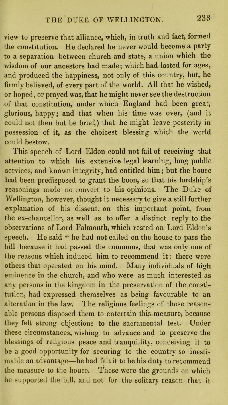 view to preserve that alliance, which, in truth and fact, formed the constitution. He declared he never would become a party to a separation between church and state, a union which the wisdom of our ancestors had made; which had lasted for ages, and produced the happiness, not only of this country, but, he firmly believed, of every part of the world. All that he wished, or hoped, or prayed was, that he might never see the destruction of that constitution, under which England had been great, glorious, happy; and that when his time was over, (and it could not then but be brief,) that he might leave posterity in possession of it, as the choicest blessing which the world could bestow. This speech of Lord Eldon could not fail of receiving that attention to which his extensive legal learning, long public services, and known integrity, had entitled him; but the house had been predisposed to grant the boon, so that his lordship’s reasonings made no convert to his opinions. The Duke of Wellington, however, thought it necessary to give a still further explanation of his dissent, on this important point, from the ex-chancellor, as well as to offer a distinct reply to the observations of Lord Falmouth, which rested on Lord Eldon’s speech. He said “ he had not called on the house to pass the bill because it had passed the commons, that was only one of the reasons which induced him to recommend it: there were others that operated on his mind. Many individuals of high eminence in the church, and who were as much interested as any persons in the kingdom in the preservation of the consti- tution, had expressed themselves as being favourable to an alteration in the law. The religious feelings of those reason- able persons disposed them to entertain this measure, because they felt strong objections to the sacramental test. Under these circumstances, wishing to advance and to preserve the blessings of religious peace and tranquillity, conceiving it to be a good opportunity for securing to the country so inesti- mable an advantage—he had felt it to be his duty to recommend the measure to the house. These were the grounds on which he supported the bill, and not for the solitary reason that it