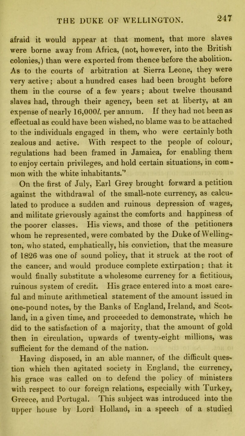 afraid it would appear at that moment, that more slaves were borne away from Africa, (not, however, into the British colonies,) than were exported from thence before the abolition. As to the courts of arbitration at Sierra Leone, they were very active; about a hundred cases had been brought before them in the course of a few years; about twelve thousand slaves had, through their agency, been set at liberty, at an expense of nearly 16,000/. per annum. If they had not been as effectual as could have been wished, no blame was to be attached to the individuals engaged in them, who were certainly both zealous and active. With respect to the people of colour, regulations had been framed in Jamaica, for enabling them to enjoy certain privileges, and hold certain situations, in com- mon with the white inhabitants.’’ On the first of July, Earl Grey brought forward a petition against the withdrawal of the small-note currency, as calcu- lated to produce a sudden and ruinous depression of wages, and militate grievously against the comforts and happiness of the poorer classes. His views, and those of the petitioners whom he represented, were combated by the Duke of Welling- ton, who stated, emphatically, his conviction, that the measure of 1826 was one of sound policy, that it struck at the root of the cancer, and would produce complete extirpation; that it would finally substitute a wholesome currency for a fictitious, ruinous system of credit. His grace entered into a most care- ful and minute arithmetical statement of the amount issued in one-pound notes, by the Banks of England, Ireland, and Scot- land, in a given time, and proceeded to demonstrate, which he did to the satisfaction of a majority, that the amount of gold then in circulation, upwards of twenty-eight millions, was sufficient for the demand of the nation. Having disposed, in an able manner, of the difficult ques- tion which then agitated society in England, the currency, his grace was called on to defend the policy of ministers with respect to our foreign relations, especially with Turkey, Greece, and Portugal. This subject was introduced into the upper house by Lord Holland, in a speech of a studied